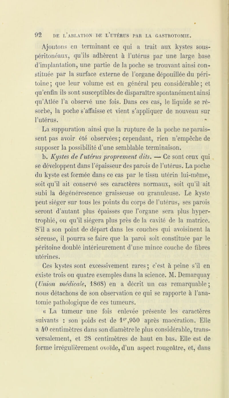 Ajoutons en terminant ce qui a trait aux kystes sous- péritonéaux, qu’ils adhèrent à l’utérus par une large base d’implantation, une partie de la poche se trouvant ainsi con- stituée par la surface externe de l’organe dépouillée du péri- toine; que leur volume est en général peu considérable; et qu’enfm ils sont susceptibles de disparaître spontanément ainsi qu’Atlée l’a observé une fois. Dans ces cas, le liquide se ré- sorbe, la poche s’affaisse et vient s'appliquer de nouveau sur l’utérus. La suppuration ainsi que la rupture de la poche ne parais- sent pas avoir été observées ; cependant, rien n’empêche de supposer la possibilité d’une semblable terminaison. b. Kystes de l'utérus proprement dits. — Ce sont ceux qui se développent dans l’épaisseur des parois de l’utérus. La poche du kyste est formée dans ce cas par le tissu utérin lui-même, soit qu’il ait conservé ses caractères normaux, soit qu’il ait subi la dégénérescence graisseuse ou granuleuse. Le kyste peut siéger sur tous les points du corps de l’utérus, ses parois seront d’autant plus épaisses que l’organe sera plus hyper- trophié, ou qu’il siégera plus près de la cavité de la matrice. S’il a son point de départ dans les couches qui avoisinent la séreuse, il pourra se faire que la paroi soit constituée par le péritoine doublé intérieurement d’une mince couche de fibres utérines. Ces kystes sont excessivement rares; c’est à peine s’il en existe trois ou quatre exemples dans la science. M. Demarquay (Union médicale, 1868) en a décrit un cas remarquable; nous détachons de son observation ce qui se rapporte à l’ana- tomie pathologique de ces tumeurs. « La tumeur une fois enlevée présente les caractères suivants : son poids est de lsr,950 après macération. Elle a ZiO centimètres dans son diamètre le plus considérable, trans- versalement, et 28 centimètres de haut en bas. Elle est de forme irrégulièrement ovoïde, d’un aspect rougeâtre, et, dans
