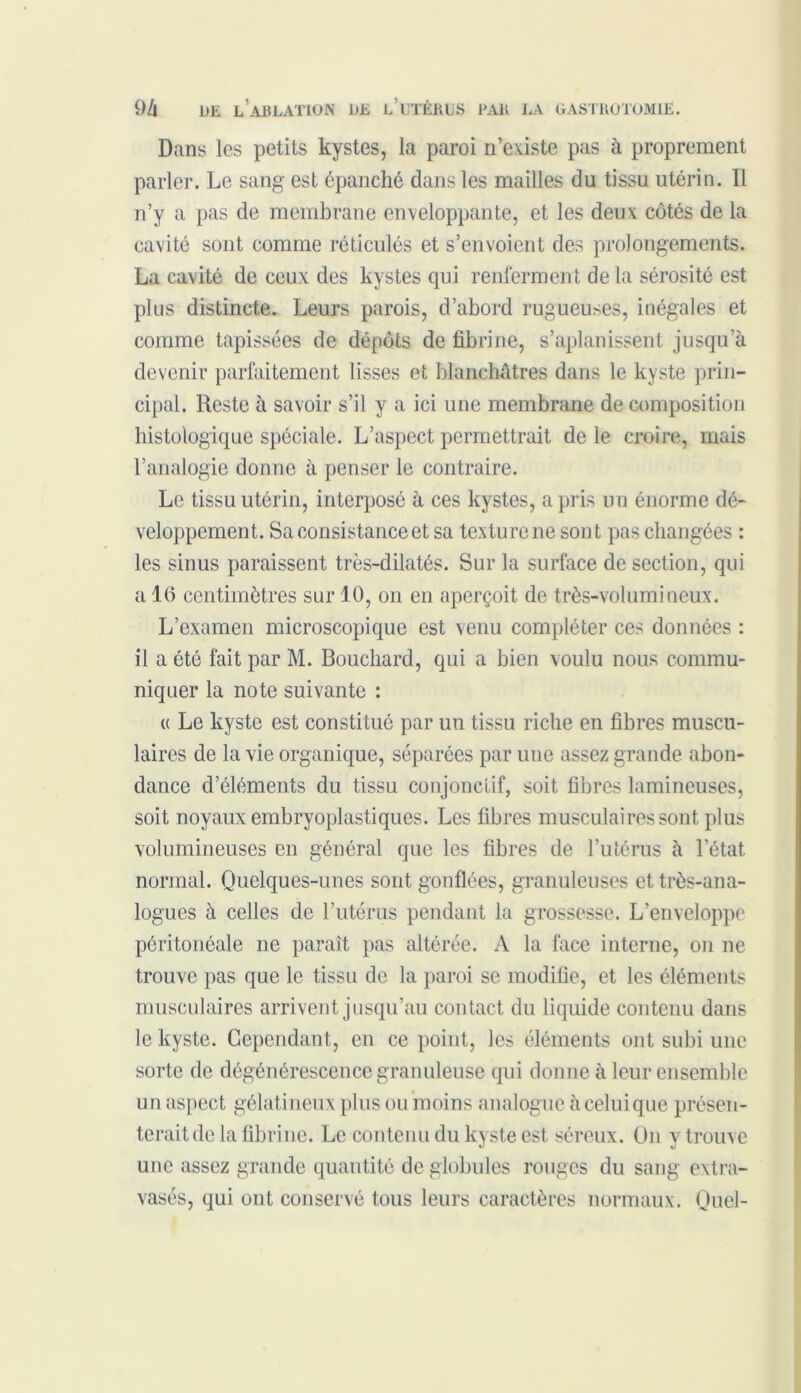 Dans les petits kystes, la paroi n’existe pas à proprement parler. Le sang est épanché dans les mailles du tissu utérin. Il n’y a pas de membrane enveloppante, et les deux côtés de la cavité sont comme réticulés et s’envoient des prolongements. La cavité de ceux des kystes qui renferment de la sérosité est plus distincte. Leurs parois, d’abord rugueuses, inégales et comme tapissées de dépôts de fibrine, s’aplanissent jusqu’à devenir parfaitement lisses et blanchâtres dans le kyste prin- cipal. Reste à savoir s’il y a ici une membrane de composition histologique spéciale. L’aspect permettrait de le croire, mais l’analogie donne à penser le contraire. Le tissu utérin, interposé à ces kystes, a pris un énorme dé- veloppement. Sa consistance et sa texture ne sont pas changées : les sinus paraissent très-dilatés. Sur la surface de section, qui a 1(5 centimètres sur 10, on en aperçoit de très-volumineux. L’examen microscopique est venu compléter ces données : il a été fait par M. Bouchard, qui a bien voulu nous commu- niquer la note suivante : « Le kyste est constitué par un tissu riche en fibres muscu- laires de la vie organique, séparées par une assez grande abon- dance d’éléments du tissu conjonctif, soit fibres lamineuses, soit noyaux embryoplastiques. Les fibres musculaires sont plus volumineuses en général que les fibres de l’utérus à l’état, normal. Quelques-unes sont gonflées, granuleuses et très-ana- logues h celles de l’utérus pendant la grossesse. L’enveloppe péritonéale ne paraît pas altérée. A la face interne, on ne trouve pas que le tissu de la paroi se modifie, et les éléments musculaires arrivent jusqu’au contact du liquide contenu dans le kyste. Cependant, en ce point, les éléments ont subi une sorte de dégénérescence granuleuse qui donne à leur ensemble un aspect gélatineux plus ou moins analogue à celui que présen- terait de la fibrine. Le contenu du kyste est séreux. On y trouve une assez grande quantité de globules rouges du sang extra- vasés, qui ont conservé tous leurs caractères normaux. Quel-