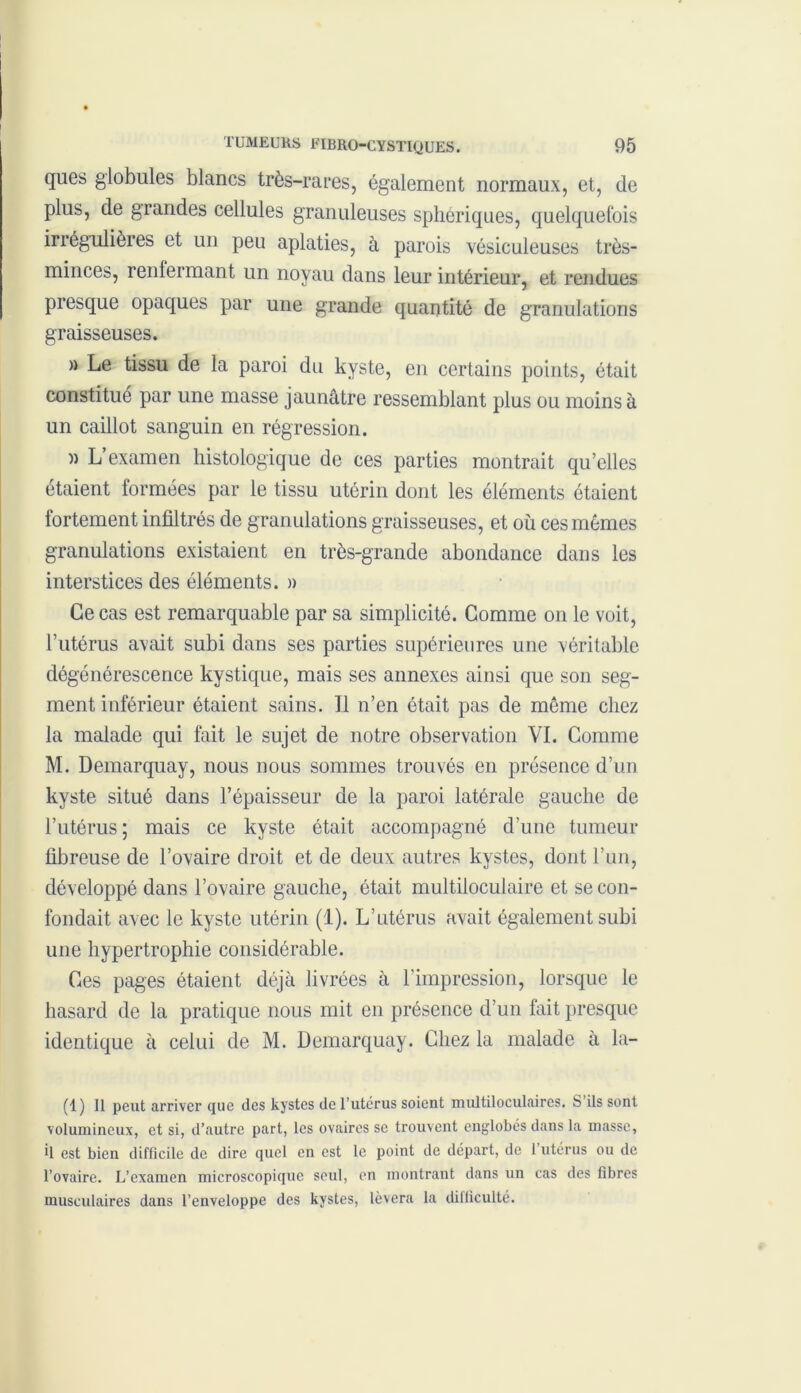 ques globules blancs très-rares, également normaux, et, de plus, de grandes cellules granuleuses sphériques, quelquefois irrégulières et un peu aplaties, à parois vésiculeuses très- minces, renfermant un noyau dans leur intérieur, et rendues presque opaques par une grande quantité de granulations graisseuses. » Le tissu de la paroi du kyste, en certains points, était constitue par une masse jaunâtre ressemblant plus ou moins à un caillot sanguin en régression. )) L examen histologique de ces parties montrait qu’elles étaient formées par le tissu utérin dont les éléments étaient fortement infiltrés de granulations graisseuses, et où ces mêmes granulations existaient en très-grande abondance dans les interstices des éléments. » Ce cas est remarquable par sa simplicité. Gomme on le voit, Tutérus avait subi dans ses parties supérieures une véritable dégénérescence kystique, mais ses annexes ainsi que son seg- ment inférieur étaient sains. 11 n’en était pas de môme chez la malade qui fait le sujet de notre observation VI. Comme M. Demarquay, nous nous sommes trouvés en présence d’un kyste situé dans l’épaisseur de la paroi latérale gauche de l’utérus ; mais ce kyste était accompagné d’une tumeur fibreuse de l’ovaire droit et de deux autres kystes, dont l’un, développé dans l’ovaire gauche, était multiloculaire et se con- fondait avec le kyste utérin (1). L’utérus avait également subi une hypertrophie considérable. Ges pages étaient déjà livrées à l’impression, lorsque le hasard de la pratique nous mit en présence d’un fait presque identique à celui de M. Demarquay. Chez la malade à la- (1) Il peut arriver que des kystes de l’utcrus soient multiloculaires. S ils sont volumineux, et si, d’autre part, les ovaires se trouvent englobés dans la masse, il est bien difficile de dire quel en est le point de départ, de 1 utérus ou de l’ovaire. L’examen microscopique seul, en montrant dans un cas des fibres musculaires dans l’enveloppe des kystes, lèvera la difficulté.