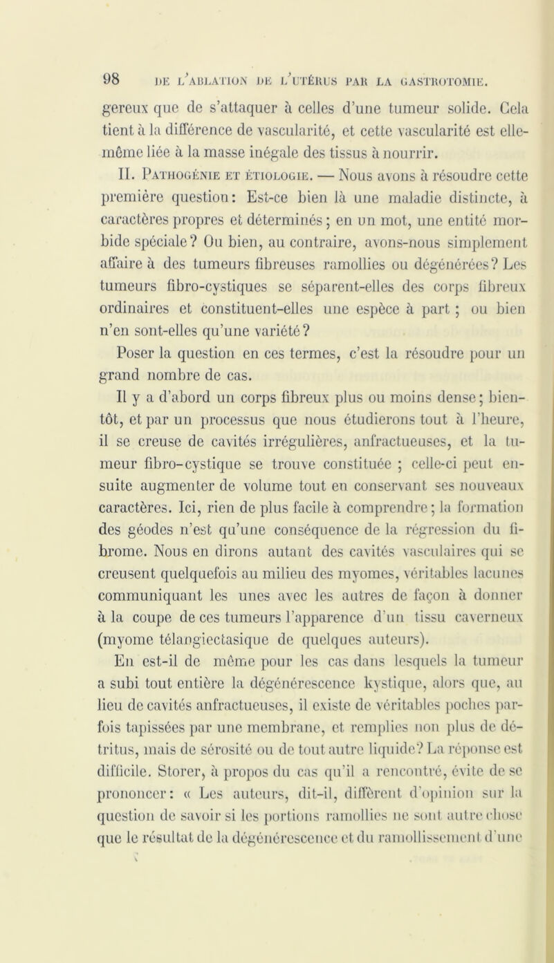 gereux que de s’attaquer à celles d’uue tumeur solide. Gela tient à la différence de vascularité, et cette vascularité est elle- même liée à la masse inégale des tissus à nourrir. II. Pathogénie et étiologie. — Nous avons à résoudre cette caractères propres et déterminés ; en un mot, une entité mor- bide spéciale? Ou bien, au contraire, avons-nous simplement affaire à des tumeurs fibreuses ramollies ou dégénérées ? Les tumeurs fibro-cystiques se séparent-elles des corps fibreux ordinaires et constituent-elles une espèce à part ; ou bien n’en sont-elles qu’une variété? Poser la question en ces termes, c’est la résoudre pour un grand nombre de cas. Il y a d’abord un corps fibreux plus ou moins dense ; bien- tôt, et par un processus que nous étudierons tout à l’heure, il se creuse de cavités irrégulières, anfractueuses, et la tu- meur fibro-cystique se trouve constituée ; celle-ci peut en- suite augmenter de volume tout en conservant ses nouveaux caractères. Ici, rien de plus facile à comprendre; la formation des géodes n’est qu’une conséquence de la régression du fi- brome. Nous en dirons autant des cavités vasculaires qui se creusent quelquefois au milieu des myomes, véritables lacunes communiquant les unes avec les autres de façon à donner à la coupe de ces tumeurs l’apparence d’un t issu caverneux (myomc télangiectasique de quelques auteurs). En est-il de même pour les cas dans lesquels la tumeur a subi tout entière la dégénérescence kystique, alors que, au lieu de cavités anfractueuses, il existe de véritables poches par- fois tapissées par une membrane, et, remplies non plus de dé- tritus, mais de sérosité ou de tout autre liquide? La réponse est difficile. Storer, à propos du cas qu’il a rencontré, évite de se prononcer: « Les auteurs, dit-il, diffèrent d’opinion sur la première question: Est-ce bien là une maladie distincte, à