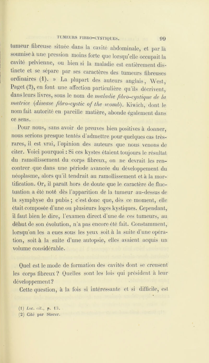 tumeur übreuse située dans la cavité abdominale, et par là soumise a une pression moins iorte que lorsqu’elle occupait la cavité pelvienne, ou bien si la maladie est entièrement dis- tincte et se sépare par ses caractères des tumeurs fibreuses ordinaires (1). » La plupart des auteurs anglais, West, Paget (2), en tout une affection particulière qu’ils décrivent, dans leurs li\ies, sous le nom de maladie fibvo—cystiyue de lu matrice (disease fibro-cystic of the womb). Kiwicb, dont le nom lait autorité en pareille matière, abonde également dans ce sens. Pour nous, sans avoir de preuves bien positives à donner, nous serions presque tentés d’admettre pour quelques cas très- rares, il est vrai, l’opinion des auteurs que nous venons de citer. Voici pourquoi : Si ces kystes étaient toujours le résultat du ramollissement du corps fibreux, on ne devrait les ren- contrer que dans une période avancée du développement du néoplasme, alors qu’il tendrait au ramollissement et à la mor- tification. Or, il paraît hors de doute que le caractère de fluc- tuation a été noté dès l’apparition de la tumeur au-dessus de la symphyse du pubis ; c’est donc que, dès ce moment, elle était composée d’une ou plusieurs loges kystiques. Cependant, il faut bien le dire, l’examen direct d’une de ces tumeurs, au début de son évolution, n’a pas encore été fait. Constamment, lorsqu’on les a eues sous les yeux soit à la suite d’une opéra- tion, soit à la suite d’une autopsie, elles avaient acquis un volume considérable. Quel est le mode de formation des cavités dont se creusent les corps fibreux ? Quelles sont les lois qui président à leur développement? Cette question, à la lois si intéressante et si difficile, est (1) Loc. cit., p. 13. (2) Cite par Storer.