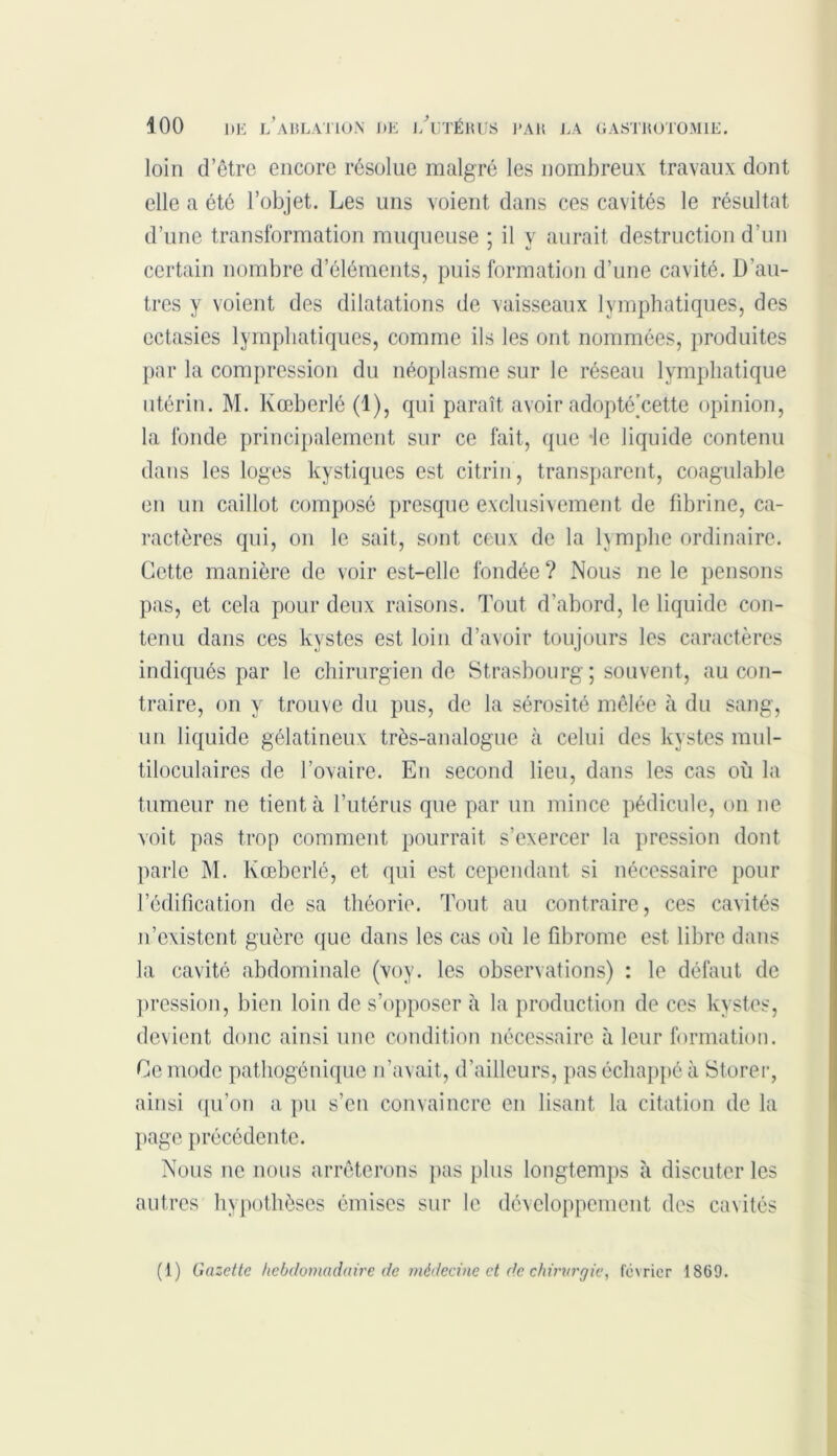 loin d’être encore résolue malgré les nombreux travaux dont elle a été l’objet. Les uns voient dans ces cavités le résultat d’une transformation muqueuse ; il y aurait destruction d’un certain nombre d’éléments, puis formation d’une cavité. D’au- tres y voient des dilatations de vaisseaux lymphatiques, des ectasies lymphatiques, comme ils les ont nommées, produites par la compression du néoplasme sur le réseau lymphatique utérin. M. Kœberlé (1), qui paraît avoir adopté’cette opinion, la fonde principalement sur ce fait, que le liquide contenu dans les loges kystiques est citrin, transparent, coagulable en un caillot composé presque exclusivement de fibrine, ca- ractères qui, on le sait, sont ceux de la lymphe ordinaire. Cette manière de voir est-elle fondée ? Nous ne le pensons pas, et cela pour deux raisons. Tout d’abord, le liquide con- tenu dans ces kystes est loin d’avoir toujours les caractères indiqués par le chirurgien de Strasbourg; souvent, au con- traire, on y trouve du pus, de la sérosité mêlée à du sang, un liquide gélatineux très-analogue à celui des kystes mul- tiloculaires de l’ovaire. En second lieu, dans les cas où la tumeur ne tient à l’utérus que par un mince pédicule, on ne voit pas trop comment pourrait s’exercer la pression dont parle M. Kœberlé, et qui est cependant si nécessaire pour l’édification de sa théorie. Tout au contraire, ces cavités n’existent guère que dans les cas où le fibrome est libre dans la cavité abdominale (voy. les observations) : le défaut de pression, bien loin de s’opposer à la production de ces kystes, devient donc ainsi une condition nécessaire à leur formation. Ce mode pathogénique n’avait, d’ailleurs, pas échappé à Storer, ainsi qu’on a pu s’en convaincre en lisant la citation de la page précédente. Nous ne nous arrêterons pas plus longtemps à discuter les autres hypothèses émises sur le développement des cavités (1) Gazette hebdomadaire de médecine et de chirurgie, février 1869.