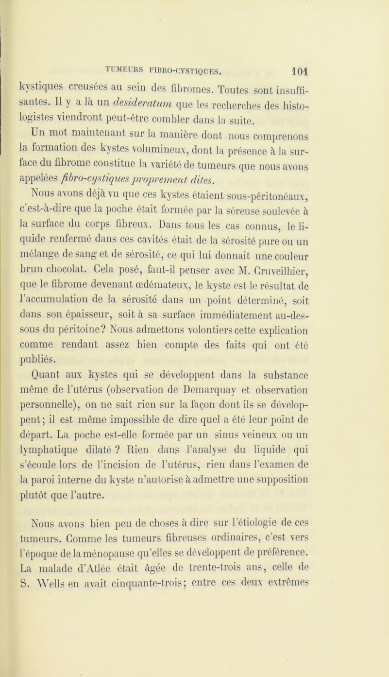 kystiques cieusées au sein des fibromes. Toutes sont insuffi- santes. Il y a la un desideratum que les recherches des histo- logistes viendront peut-être combler dans la suite, Un mot maintenant sur la manière dont nous comprenons la formation des kystes volumineux, dont la présence à la sur- face du fibiome constitue la variété de tumeurs que nous avons appelées fibro-cystiquesproprement dites. Nous avons déjà vu que ces kystes étaient sous-péritonéaux, c est-a-dire que la poche était formée par la séreuse soulevée à la surface du corps fibreux. Dans tous les cas connus, le li- quide renfermé dans ces cavités était de la sérosité pure ou un mélange de sang et de sérosité, ce qui lui donnait une couleur brun chocolat. Cela posé, faut-il penser avec M. Cruveilhier, que le fibrome devenant œdémateux, le kyste est le résultat de l'accumulation de la sérosité dans un point déterminé, soit dans son épaisseur, soi t à sa surface immédiatement au-des- sous du péritoine? Nous admettons volontiers cette explication comme rendant assez bien compte des faits qui ont été publiés. Quant aux kystes qui se développent dans la substance môme de l’utérus (observation de Demarquay et observation personnelle), on ne sait rien sur la façon dont ils se dévelop- pent ; il est même impossible de dire quel a été leur point de départ. La poche est-elle formée par un sinus veineux ou un lymphatique dilaté ? Rien dans l’analyse du liquide qui s’écoule lors de l’incision de l’utérus, rien dans l’examen de la paroi interne du kyste n’autorise à admettre une supposition plutôt que l’autre. Nous avons bien peu de choses à dire sur l'étiologie de ces tumeurs. Comme les tumeurs fibreuses ordinaires, c’est vers l’époque delaménopause qu’elles se développent de préférence. La malade d’Atlée était âgée de trente-trois ans, celle de S. Wells en avait cinquante-trois; entre ces deux extrêmes