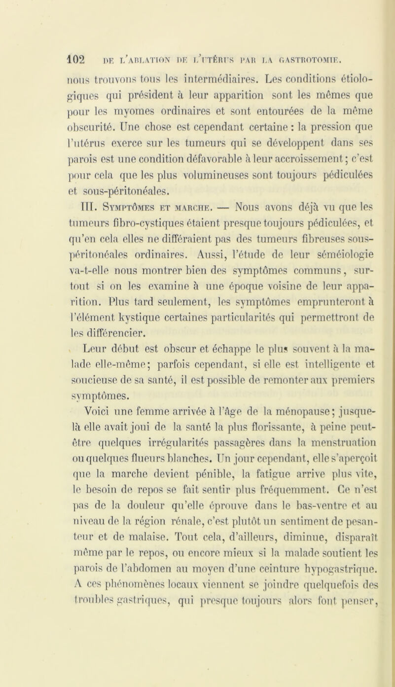 nous trouvons tous les intermédiaires. Les conditions étiolo- giques qui président à leur apparition sont les mêmes que pour les myomes ordinaires et sont entourées de la même obscurité. Une chose est cependant certaine : la pression que l’utérus exerce sur les tumeurs qui se développent dans ses parois est une condition défavorable à leur accroissement ; c’est pour cela que les plus volumineuses sont toujours pédiculées et sous-péritonéales. III. Symptômes et marche. — Nous avons déjà vu que les tumeurs fibro-cystiques étaient presque toujours pédiculées, et qu’en cela elles ne différaient pas des tumeurs fibreuses sous- péritonéales ordinaires. Aussi, l’étude de leur séméiologie va-t-elle nous montrer bien des symptômes communs, sur- tout si on les examine à une époque voisine de leur appa- rition. Plus tard seulement, les symptômes emprunteront à l’élément kystique certaines particularités qui permettront de les différencier. Leur début est obscur et échappe le plus souvent à la ma- lade elle-même; parfois cependant, si elle est intelligente et soucieuse de sa santé, il est possible de remonter aux premiers symptômes. Voici une femme arrivée à l’âge de la ménopause; jusque- là elle avait joui de la santé la plus florissante, à peine peut- être quelques irrégularités passagères dans la menstruation ou quelques flueurs blanches. Un jour cependant, elle s’aperçoit que la marche devient pénible, la fatigue arrive plus vite, le besoin de repos se fait sentir plus fréquemment. Ce n’est pas de la douleur qu’elle éprouve dans le bas-ventre et au niveau de la région rénale, c’est plutôt un sentiment de pesan- teur et de malaise. Tout cela, d’ailleurs, diminue, disparaît même par le repos, ou encore mieux si la malade soutient les parois de l’abdomen au moyen d’une ceinture hypogastrique. A ces phénomènes locaux viennent se joindre quelquefois des troubles gastriques, qui presque toujours alors font penser,