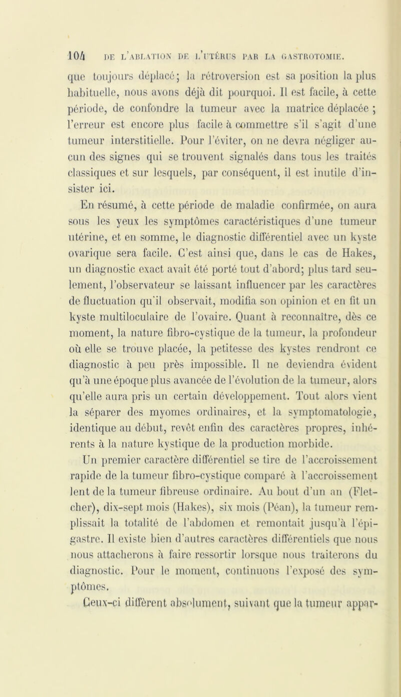 que toujours déplacé; la rétroversion est sa position la plus habituelle, nous avons déjà dit pourquoi. Il est facile, à cette période, de confondre la tumeur avec la matrice déplacée ; l’erreur est encore plus facile à commettre s’il s’agit d’une tumeur interstitielle. Pour l’éviter, on ne devra négliger au- cun des signes qui se trouvent signalés dans tous les traités classiques et sur lesquels, par conséquent, il est inutile d’in- sister ici. En résumé, à cette période de maladie confirmée, on aura sous les yeux les symptômes caractéristiques d’une tumeur utérine, et en somme, le diagnostic différentiel avec un kyste ovarique sera facile. C’est ainsi que, dans le cas de Haltes, un diagnostic exact avait été porté tout d’abord; plus tard seu- lement, l’observateur se laissant influencer par les caractères de fluctuation qu’il observait, modifia son opinion et en fit un kyste multiloculaire de l’ovaire. Quant à reconnaître, dès ce moment, la nature fibro-cystique de la tumeur, la profondeur où elle se trouve placée, la petitesse des kystes rendront ce diagnostic à peu près impossible. Il ne deviendra évident qu’à une époque plus avancée de l’évolution de la tumeur, alors qu’elle aura pris un certain développement. Tout alors vient la séparer des myomes ordinaires, et la symptomatologie, identique au début, revêt enfin des caractères propres, inhé- rents à la nature kystique de la production morbide. Un premier caractère différentiel se tire de l’accroissement rapide de la tumeur fibro-cystique comparé à l’accroissement lent de la tumeur fibreuse ordinaire. Au bout d’un an (Flet- cher), dix-sept mois (ïïakes), six mois (Péan), la tumeur rem- plissait la totalité de l’abdomen et remontait jusqu’à l’épi- gastre. Il existe bien d’autres caractères différentiels que nous nous attacherons à faire ressortir lorsque nous traiterons du diagnostic. Pour le moment, continuons l’exposé des sym- ptômes. Ceux-ci diffèrent absolument, suivant que la tumeur appar-