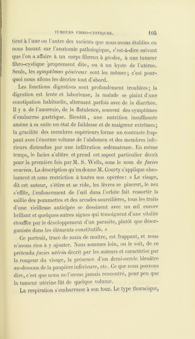 tient à 1 une ou l autre des variétés que nous avons établies en nous basant sur 1 anatomie pathologique, c’est-à-dire suivant que 1 on a affaire à un corps fibreux à géodes, à une tumeur fibro-cystique ‘proprement dite, ou à un kyste de l’utérus. Seuls, les symptômes généraux sont les mêmes ; c’est pour- quoi nous allons les décrire tout d’abord. Les fonctions digestives sont profondément troublées; la digestion est lente et laborieuse, la malade se plaint d’une constipation habituelle, alternant parfois avec de la diarrhée. 11 y a de l’anorexie, de la flatulence, souvent des symptômes d’embarras gastrique. Bientôt, une nutrition insuffisante amène à sa suite un état de faiblesse et de maigreur extrêmes; la gracilité des membres supérieurs forme un contraste frap- pant avec l’énorme volume de l’abdomen et des membres infé- rieurs distendus par une infiltration œdémateuse. En même temps, le faciès s’altère et prend cet aspect particulier décrit pour la première fois par M. S. Wells, sous le nom de faciès ovarien. La description qu’en donne M. Courty s’applique abso- lument et sans restriction à toutes nos opérées: « Le visage, dit cet auteur, s’étire et se ride, les lèvres se pincent, le nez s’effile, l’enfoncement de l’œil dans l’orbite lait ressortir la saillie des pommettes et des arcades sourcilières, tous les traits d’une vieillesse anticipée se dessinent avec un œil encore brillant et quelques autres signes qui témoignent d une vitalité étouffée par le développement d’un parasite, plutôt que désor- ganisée dans les éléments constitutifs. » Ce portrait, tracé de main de maître, est frappant, et nous n’avons rien à y ajouter. Nous sommes loin, on le a oit, de ce prétendu faciès utérin décrit par les auteurs et caractérisé pai la rougeur du visage, la présence d un demi-cercle bleuâtre au-dessous de la paupière inférieure, etc. Ce que nous pouvons dire, c’est que nous ne l’avons jamais rencontré, pour peu que la tumeur utérine fût de quelque volume. La respiration s’embarrasse a son tour. Le type thoracique^