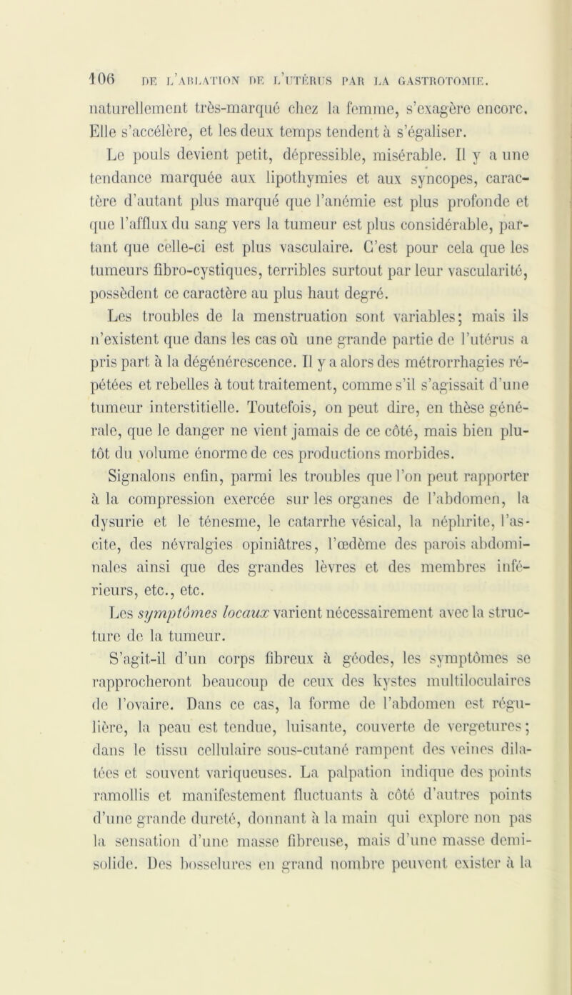 naturellement très-marqué chez la femme, s’exagère encore. Elle s’accélère, et les deux temps tendent à s’égaliser. Le pouls devient petit, dépressible, misérable. Il y a une tendance marquée aux lipothymies et aux syncopes, carac- tère d’autant plus marqué que l’anémie est plus profonde et que l’afflux du sang vers Ja tumeur est plus considérable, par- tant que celle-ci est plus vasculaire. C’est pour cela que les tumeurs fibro-cystiques, terribles surtout parleur vascularité, possèdent ce caractère au plus haut degré. Les troubles de la menstruation sont variables; mais ils n’existent que dans les cas où une grande partie de l’utérus a pris part à la dégénérescence. Il y a alors des métrorrhagies ré- pétées et rebelles à tout traitement, comme s’il s’agissait d’une tumeur interstitielle. Toutefois, on peut dire, en thèse géné- rale, que le danger ne vient jamais de ce côté, mais bien plu- tôt du volume énorme de ces productions morbides. Signalons enfin, parmi les troubles que l’on peut rapporter à la compression exercée sur les organes de l’abdomen, la dysurie et le ténesme, le catarrhe vésical, la néphrite, l’as- cite, des névralgies opiniâtres, l’oedème des parois abdomi- nales ainsi que des grandes lèvres et des membres infé- rieurs, etc., etc. Les symptômes locaux varient nécessairement avec la struc- ture de la tumeur. S’agit-il d’un corps fibreux à géodes, les symptômes se rapprocheront beaucoup de ceux des kystes multiloculaires de l’ovaire. Dans ce cas, la forme de l’abdomen est régu- lière, la peau est tendue, luisante, couverte de vergetures ; dans le tissu cellulaire sous-cutané rampent des veines dila- tées et souvent variqueuses. La palpation indique des points ramollis et manifestement fluctuants à côté d’autres points d’une grande dureté, donnant à la main qui explore non pas la sensation d’une masse fibreuse, mais d’une masse demi- solide. Des bosselures en grand nombre peuvent exister à la