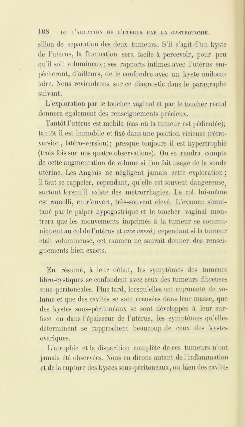 sillon de séparation des deux tumeurs. S’il s’agit d’un kyste de l'utérus, la fluctuation sera facile à percevoir, pour peu qu’il soit volumineux ; ses rapports intimes avec l’utérus em- pêcheront, d’ailleurs, de le confondre avec un kyste unilocu- laire. Nous reviendrons sur ce diagnostic dans le paragraphe suivant. L’exploration par le toucher vaginal et par le toucher rectal donnera également des renseignements précieux. Tantôt l’utérus est mobile (cas où la tumeur est pédiculée); tantôt il est immobile et fixé dans une position vicieuse (rétro- version, latéro-version) ; presque toujours il est hypertrophié (trois ibis sur nos quatre observations). On se rendra compte de cette augmentation de volume si l’on fait usage de la sonde utérine. Les Anglais ne négligent jamais cette exploration ; il faut se rappeler, cependant, qu’elle est souvent dangereuse^ surtout lorsqu’il existe des métrorrhagies. Le col lui-même est ramolli, entr’ouvert, très-souvent élevé. L'examen simul- tané par le palper hypogastrique et le toucher vaginal mon- trera que les mouvements imprimés à la tumeur se commu- niquent au col de l’utérus et vice versâ; cependant si la tumeur était volumineuse, cet examen ne saurait donner des rensei- gnements bien exacts. En résumé, à leur début, les symptômes des tumeurs fibro-cystiques se confondent avec ceux des tumeurs fibreuses sous-péritonéales. Plus tard, lorsqu’elles ont augmenté de \o- lume et que des cavités se sont creusées dans leur masse, que des kystes sous-péritonéaux se sont développés à leur sur- face ou dans l’épaisseur de l'utérus, les symptômes qu’elles déterminent se rapprochent beaucoup de ceux des ky st.es ovariques. L’atrophie et la disparition complète de ces tumeurs n’ont jamais été observées. Nous en dirons autant de l’inflammation et de la rupture des kystes sous-péritonéaux, ou bien des cavités