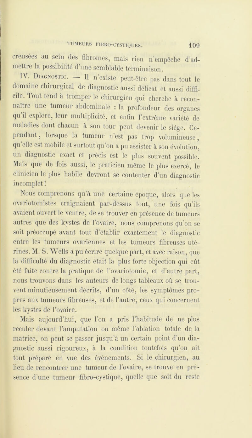 creusées au sein des fibromes, mais rien n’empêche d’ad- mcttic la possibilité d une semblable terminaison. IV. Diagnostic. — U n’existe peut-être pas dans tout le domaine chirurgical de diagnostic aussi délicat et aussi diffi- cile. Tout tend a tiomper le chirurgien qui cherche à recon- naître une tumeur abdominale : la profondeur des organes qu’il explore, leur multiplicité, et enfin l’extrême variété de maladies dont chacun à son tour peut devenir le siège. Ce- pendant , lorsque la tumeur n’est pas trop volumineuse, qu elle est mobile et surtout qu on a pu assister à son évolution, un diagnostic exact et précis est le plus souvent possible. Mais que de fois aussi, le praticien même le plus exercé, le clinicien le plus habile devront se contenter d’un diagnostic incomplet ! Nous comprenons qu’à une certaine époque, alors que les ovariotomistes craignaient par-dessus tout, une fois qu’ils avaient ouvert le ventre, de se trouver en présence de tumeurs autres que des kystes de l’ovaire, nous comprenons qu’on se soit préoccupé avant tout d’établir exactement le diagnostic entre les tumeurs ovariennes et les tumeurs fibreuses uté- rines. M. S. Wells a pu écrire quelque part, et avec raison, que la difficulté du diagnostic était la plus forte objection qui eût été faite contre la pratique de l’ovariotomie, et d’autre part, nous trouvons dans les auteurs de longs tableaux où se trou- vent minutieusement décrits, d’un côté, les symptômes pro- pres aux tumeurs fibreuses, et de l’autre, ceux qui concernent les kystes de l’ovaire. Mais aujourd’hui, que l’on a pris l’habitude de ne plus reculer devant l’amputation ou même l’ablation totale de la matrice, on peut se passer jusqu’à un certain point d’un dia- gnostic aussi rigoureux, à la condition toutefois qu'on ait tout préparé en vue des événements. Si le chirurgien, au lieu de rencontrer une tumeur de l’ovaire, se trouve en pré- sence d'une tumeur fibro-cystique, quelle que soit du reste