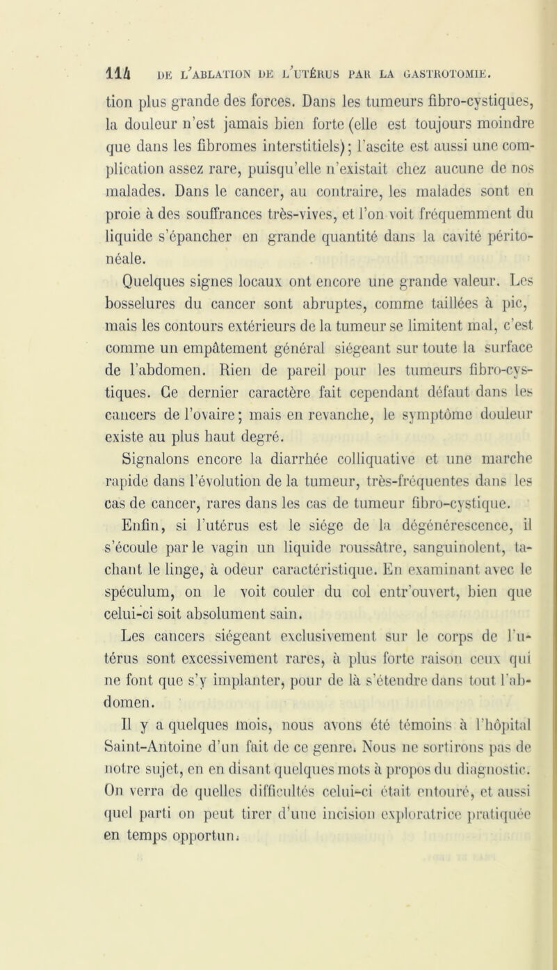 tion plus grande des forces. Dans les tumeurs fibro-cystiques, la douleur n’est jamais bien forte (elle est toujours moindre que dans les fibromes interstitiels); l’ascite est aussi une com- plication assez rare, puisqu’elle n’existait chez aucune de nos malades. Dans le cancer, au contraire, les malades sont en proie à des souffrances très-vives, et l’on voit fréquemment du liquide s’épancher en grande quantité dans la cavité périto- néale. Quelques signes locaux ont encore une grande valeur. Les bosselures du cancer sont abruptes, comme taillées à pic, mais les contours extérieurs de la tumeur se limitent mal, c’est comme un empâtement général siégeant sur toute la surface de l’abdomen. Rien de pareil pour les tumeurs fibro-cys- tiques. Ce dernier caractère fait cependant défaut dans les cancers de l’ovaire ; mais en revanche, le symptôme douleur existe au plus haut degré. Signalons encore la diarrhée colliquative et une marche rapide dans l’évolution de la tumeur, très-fréquentes dans les cas de cancer, rares dans les cas de tumeur fibro-cystique. Enfin, si l’utérus est le siège de la dégénérescence, il s’écoule parle vagin un liquide roussâtre, sanguinolent, ta- chant le linge, à odeur caractéristique. En examinant avec le spéculum, on le voit couler du col entr ouvert, bien que celui-ci soit absolument sain. Les cancers siégeant exclusivement sur le corps de l'u- térus sont excessivement rares, à plus forte raison ceux qui ne font que s’y implanter, pour de là s’étendre dans tout l’ab- domen. Il y a quelques mois, nous avons été témoins à l’hôpital Saint-Antoine d’un fait de ce genre» Nous ne sortirons pas de notre sujet, en en disant quelques mots à propos du diagnostic. On verra de quelles difficultés celui-ci était entouré, et aussi quel parti on peut tirer d’une incision exploratrice pratiquée en temps opportun»