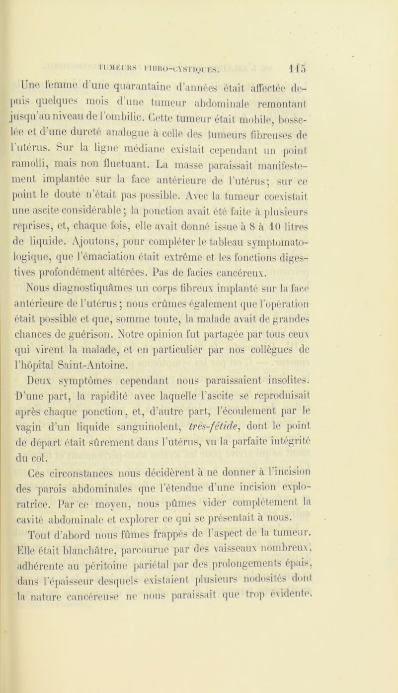 ri m i-:i us 11 iiK(>-(.vs 11(j r i<;s. 1 15 Lmo iemme d une quarantaine d’années était affectée de- puis quelques mois d une tumeur abdominale remontant jusqu au niveau de 1 ombilic. Cette tumeur était mobile, bosse- lée et d une dureté analogue a celle des tumeurs fibreuses de 1 utérus. Sur la ligue médiane existait cependant un point ramolli, mais non fluctuant. La masse paraissait manifeste- ment implantée sur la face antérieure de l’utérus; sur ce point le doute n était pas possible. Avec la tumeur coexistait une ascite considérable ; la ponction avait été faite à plusieurs reprises, et, chaque fois, elle avait donné issue à 8 à 10 litres de liquide. Ajoutons, pour compléter le tableau symptomato- logique, que l’émaciation était extrême et les fonctions diges- tives profondément altérées. Pas de faciès cancéreux. Nous diagnostiquâmes un corps fibreux implanté sur la face antérieure de l’utérus ; nous crûmes également que l’opération était possible et que, somme toute, la malade avait de grandes chances de guérison. Notre opinion fut partagée par tous ceux qui virent la malade, et en particulier par nos collègues de l’hôpital Saint-Antoine. Deux symptômes cependant nous paraissaient insolites. D’une part, la rapidité avec laquelle l’ascite se reproduisait après chaque ponction, et, d’autre part, l’écoulement par le vagin d’un liquide sanguinolent, très-fétide, dont le point de départ était sûrement dans F utérus, vu la parfaite intégrité du col. Ces circonstances nous décidèrent à ne donner à 1 incision des parois abdominales que l’étendue d’une incision explo- ratrice. Par ce moyen, nous pûmes vider complètement la cavité abdominale et explorer ce qui se présentait a nous. Tout d'abord nous fûmes frappés de l’aspect de la tumeur. Elle était blanchâtre, parcourue par des vaisseaux nombreux* adhérente au péritoine pariétal par des prolongements épais, dans l’épaisseur desquels existaient plusieurs nodosités dont la nature cancéreuse ne nous paraissait que trop évidente.