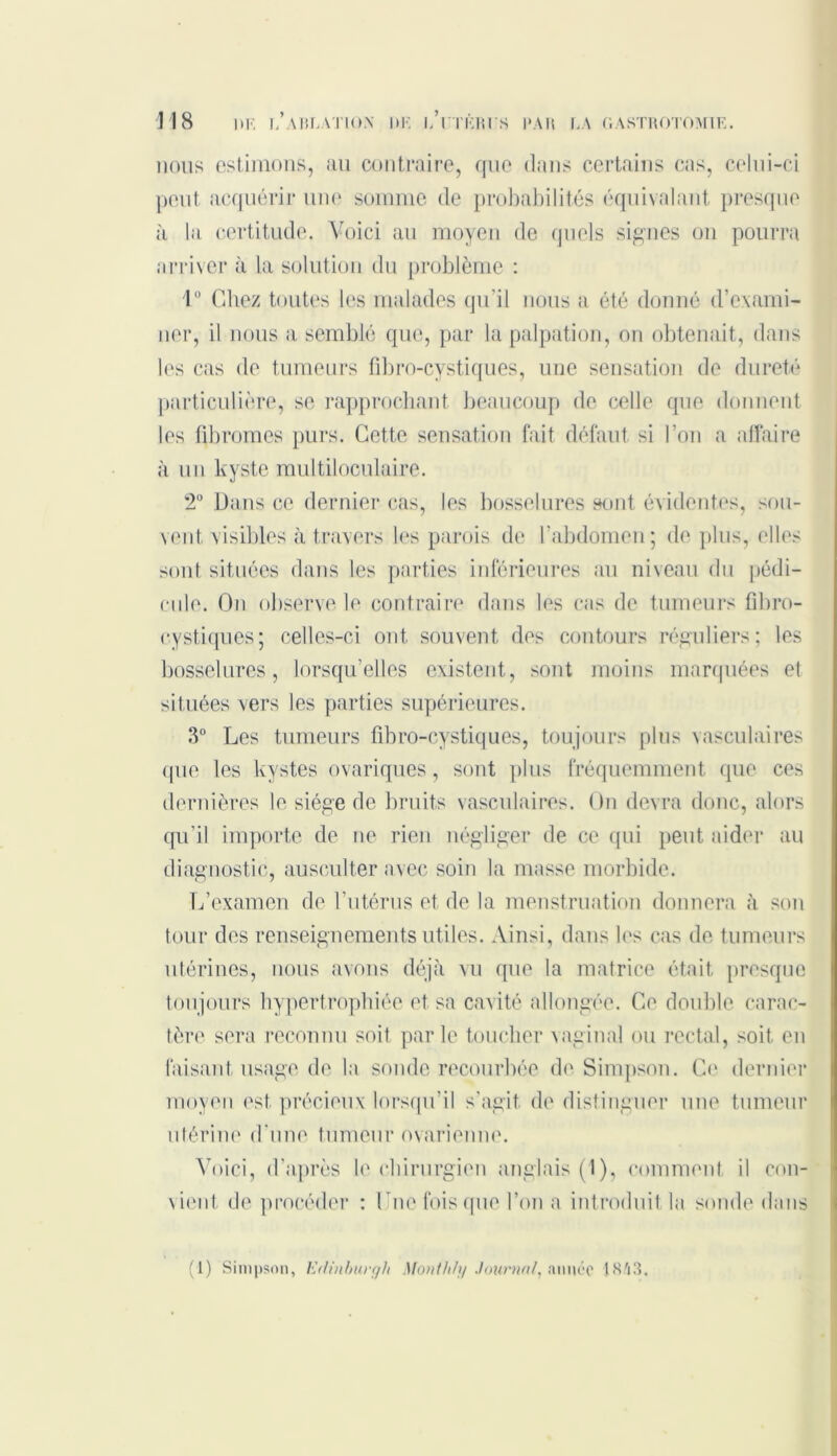 nous estimons, au contraire, que dans certains cas, celui-ci peut acquérir une somme de probabilités équivalant presque à la certitude. Voici au moyen de quels signes on pourra arriver à la solution du problème : 1° Chez toutes les malades qu'il nous a été donné d’exami- ner, il nous a semblé que, par la palpation, on obtenait, dans les cas de tumeurs fibro-cystiques, une sensation de dureté particulière, se rapprochant beaucoup de celle que donnent les fibromes purs. Cette sensation fait défaut si l’on a affaire à un kyste multiloculaire. ‘2° Dans ce dernier cas, les bosselures sont évidentes, sou- vent visibles à travers les parois de b abdomen; de plus, elles sont situées dans les parties inférieures au niveau du pédi- cule. On observe le contraire dans les cas de tumeurs fibro- cystiques; celles-ci ont souvent des contours réguliers; les bosselures, lorsqu’elles existent, sont moins marquées el situées vers les parties supérieures. 3° Les tumeurs fibro-cystiques, toujours plus vasculaires que les kystes ovariques, sont plus fréquemment que ces dernières le siège de bruits vasculaires. On devra donc, alors qu’il importe de ne rien négliger de ce qui peut aider au diagnostic, ausculter avec soin la masse morbide. L’examen de l’utérus et de la menstruation donnera à son tour des renseignements utiles. Ainsi, dans les cas de tumeurs utérines, nous avons déjà vu que la matrice était presque toujours hypertrophiée et sa cavité allongée. Ce double carac- tère sera reconnu soit parle toucher vaginal ou rectal, soit en faisant usage de la sonde recourbée de Simpson. Ci1 dernier moyen est. précieux lorsqu’il s'agit de distinguer une tumeur utérine d'une tumeur ovarienne. Voici, d’après le chirurgien anglais (1), comment il con- vient deprocéder : Lue fois que l’on a introduit la sonde dans (1) Simpson, Edinbuvgh Afonthfy Journal, année 1S'i3.