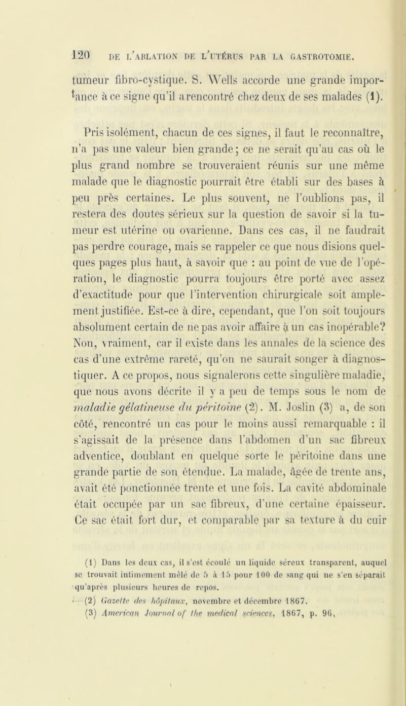 tumeur fibro-cystique. S. Wells accorde uue grande impor- tance à ce signe qu’il arencontré chez deux de ses malades (1). Pris isolément, chacun de ces signes, il faut le reconnaître, n’a pas une valeur bien grande ; ce ne serait qu’au cas où le plus grand nombre se trouveraient réunis sur une même malade que le diagnostic pourrait être établi sur des bases à peu près certaines. Le plus souvent, ne l’oublions pas, il restera des doutes sérieux sur la question de savoir si la tu- meur est utérine ou ovarienne. Dans ces cas, il ne faudrait pas perdre courage, mais se rappeler ce que nous disions quel- ques pages plus haut, à savoir que : au point de vue de l’opé- ration, le diagnostic pourra toujours être porté avec assez d’exactitude pour que l’intervention chirurgicale soit ample- ment justifiée. Est-ce à dire, cependant, que l’on soit toujours absolument certain de ne pas avoir affaire à un cas inopérable? Non, vraiment, car il existe dans les annales de la science des cas d’une extrême rareté, qu’on ne saurait songer à diagnos- tiquer. A ce propos, nous signalerons cette singulière maladie, que nous avons décrite il y a peu de temps sous le nom de maladie gélatineuse du péritoine {'2). M. Joslin (3) a, de son côté, rencontré un cas pour le moins aussi remarquable : il s’agissait de la présence dans l’abdomen d’un sac fibreux adventice, doublant en quelque sorte le péritoine dans une grande partie de son étendue. La malade, âgée de trente ans, avait été ponctionnée trente et une fois. La cavité abdominale était occupée par un sac fibreux, d’une certaine épaisseur. Ce sac était fort dur, et comparable par sa texture à du cuir (1) Dans les deux cas, il s’est écoulé un liquide séreux transparent, auquel se trouvait intimement mêlé de 5 à 15 pour 100 de sang qui ne s’en séparait qu’après plusieurs heures de repos. • (2) Gazette des hôpitaux, novembre et décembre 1867. (3) .\meriean Journal of the medical sciences, 1867, p. 96,