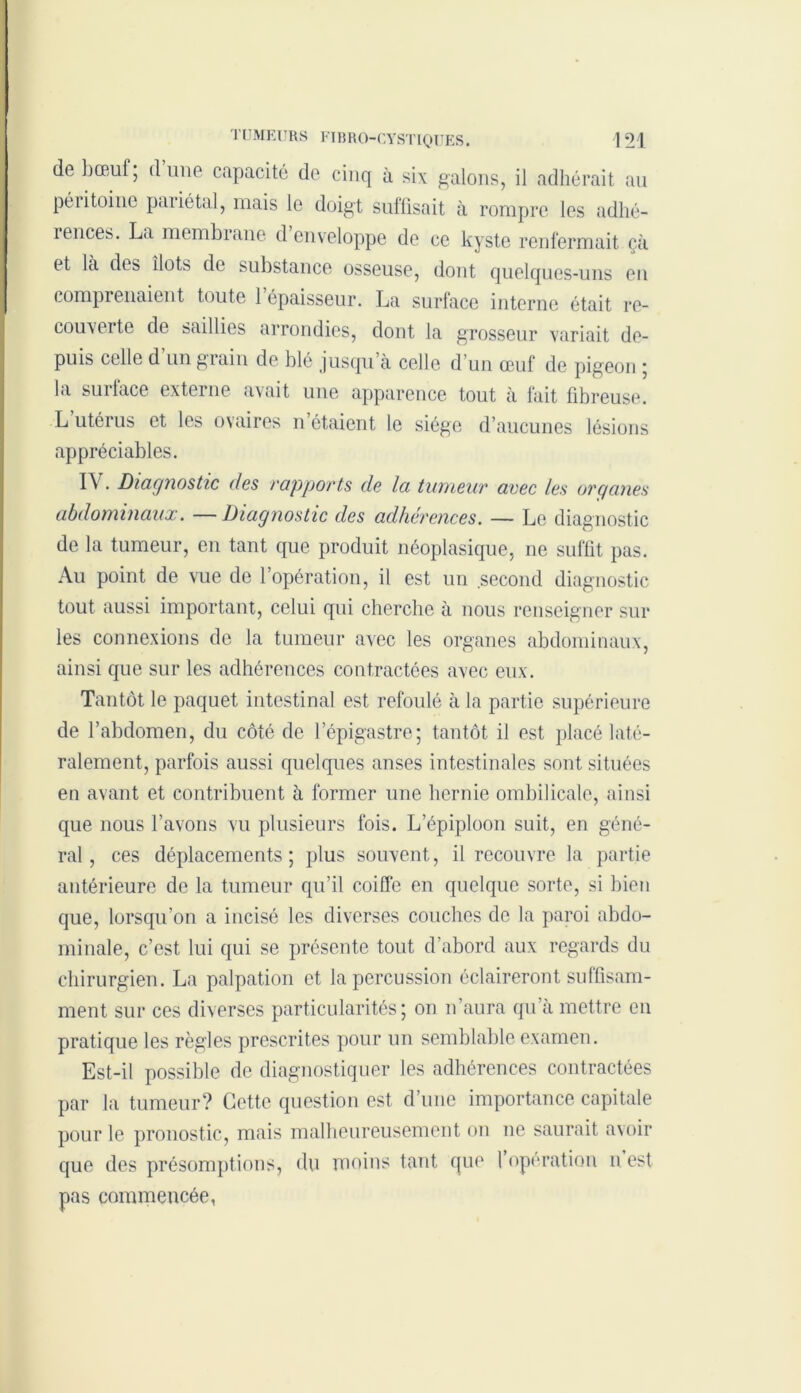 de bœul, dune capacité de cinq à six galons, il adhérait au péritoine paiiétal, mais le doigt suffisait à rompre les adhé- rences. La membrane d enveloppe de ce kyste renfermait çà et là dos îlots de substance osseuse, dont quelques-uns en comprenaient toute l’épaisseur. La surface interne était re- couverte de saillies arrondies, dont la grosseur variait de- puis celle d un grain de blé jusqu’à celle d’un œuf de pigeon ; la surface externe avait une apparence tout à fait fibreuse. L utérus et les ovaires n’étaient le siège d’aucunes lésions appréciables. IV. Diagnostic des rapports de la tumeur avec les organes abdominaux. —Diagnostic des adhérences. — Le diagnostic de la tumeur, en tant que produit néoplasique, ne suffit pas. Au point de vue de l’opération, il est un second diagnostic tout aussi important, celui qui cherche à nous renseigner sur les connexions de la tumeur avec les organes abdominaux, ainsi que sur les adhérences contractées avec eux. Tantôt le paquet intestinal est refoulé à la partie supérieure de l’abdomen, du côté de l’épigastre; tantôt il est placé laté- ralement, parfois aussi quelques anses intestinales sont situées en avant et contribuent à former une hernie ombilicale, ainsi que nous l’avons vu plusieurs fois. L’épiploon suit, en géné- ral, ces déplacements; plus souvent, il recouvre la partie antérieure de la tumeur qu’il coiffe en quelque sorte, si bien que, lorsqu’on a incisé les diverses couches de la paroi abdo- minale, c’est lui qui se présente tout d’abord aux regards du chirurgien. La palpation et la percussion éclaireront suffisam- ment sur ces diverses particularités; on n’aura qu’à mettre en pratique les règles prescrites pour un semblable examen. Est-il possible de diagnostiquer les adhérences contractées par la tumeur? Cette question est d’une importance capitale pour le pronostic, mais malheureusement on ne saurait avoir que des présomptions, du moins tant que 1 operation n est pas commencée,