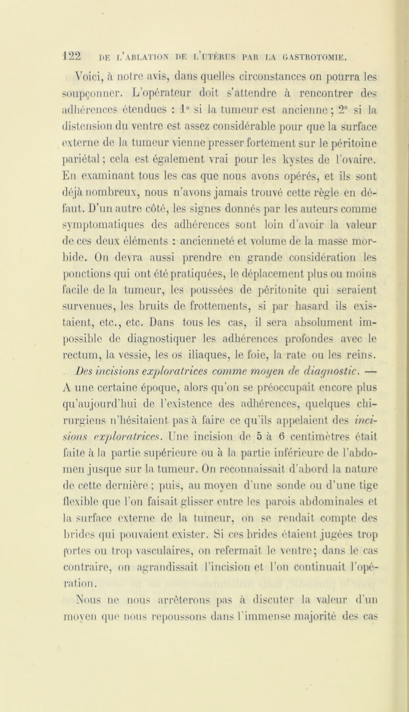 Voici, à notre avis, dans quelles circonstances on pourra les soupçonner. L’opérateur doit s’attendre à rencontrer des adhérences étendues : 1° si la tumeur est ancienne ; 2° si la distension du ventre est assez considérable pour que la surface externe de la tumeur vienne presser fortement sur le péritoine pariétal ; cela est également vrai pour les kystes de l’ovaire. En examinant tous les cas que nous avons opérés, et ils sont déjà nombreux, nous n’avons jamais trouvé cette règle en dé- faut. D’un autre côté, les signes donnés par les auteurs comme symptomatiques des adhérences sont loin d’avoir la valeur de ces deux éléments : ancienneté et volume de la masse mor- bide. On devra aussi prendre en grande considération les ponctions qui ont été pratiquées, le déplacement plus ou moins facile de la tumeur, les poussées de péritonite qui seraient survenues, les bruits de frottements, si par hasard ils exis- taient, etc., etc. Dans tous les cas, il sera absolument im- possible de diagnostiquer les adhérences profondes avec le rectum, la vessie, les os iliaques, le foie, la rate ou les reins. Des incisions exploratrices comme moyen de diagnostic. — A une certaine époque, alors qu’on se préoccupait encore plus qu’aujourd’hui de l’existence des adhérences, quelques chi- rurgiens n’hésitaient pas à faire ce qu'ils appelaient des inci- sions exploratrices. Une incision de 5 à 6 centimètres était faite à la partie supérieure ou à la partie inférieure de l’abdo- men jusque sur la tumeur. On reconnaissait d'abord la nature de cette dernière; puis, au moyen d’une sonde ou d’une tige flexible que l’on faisait glisser entre les parois abdominales et la surface externe de la tumeur, on se rendait compte des brides qui pouvaient exister. Si ces brides étaient jugées trop fortes ou trop vasculaires, on refermait le ventre; dans le cas contraire, on agrandissait I incision et l’on continuait l'opé- ration . Nous ne nous arrêterons pas à discuter la valeur d'un moyen que nous repoussons dans l'immense majorité des cas