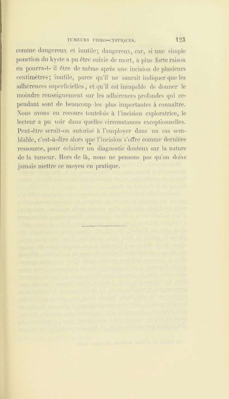 comme dangereux et inutile; dangereux, car, si une simple ponction du kyste a pu être suivie de mort, à plus forte raison en pourra-t- il être de même après une incision de plusieurs centimètres; inutile, parce qu’il ne saurait indiquer que les adhérences superficielles, et qu’il est incapable de donner le moindre renseignement sur les adhérences profondes qui ce- pendant sont de beaucoup les plus importantes à connaître. Nous avons eu recours toutefois à l’incision exploratrice, le lecteur a pu voir dans quelles circonstances exceptionnelles. Peut-être serait-on autorisé à l’employer dans un cas sem- blable, c’est-à-dire alors que l’incision s’offre comme dernière ressource, pour éclairer un diagnostic douteux sur la nature de la tumeur. Hors de là, nous ne pensons pas qu’on doive jamais mettre ce moyen en pratique.