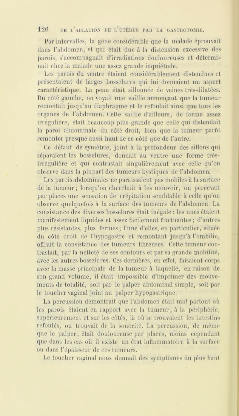 Par intervalles, la gêne considérable que la malade éprouvait dans l’abdomen, et qui était due à la distension excessive des parois, s’accompagnait d’irradiations douloureuses et détermi- nait chez la malade une assez grande inquiétude. Les parois du ventre étaient considérablement distendues et présentaient de larges bosselures qui lui donnaient un aspect caractéristique. La peau était sillonnée de veines très-dilatées. Du côté gauche, on voyait une saillie annonçant que la tumeur remontait jusqu’au diaphragme et le refoulait ainsi que tous les organes de l’abdomen. Cette saillie d’ailleurs, de forme assez irrégulière, était beaucoup plus grande que celle qui distendait la paroi abdominale du côté droit, bien que la tumeur parût remonter presque aussi haut de ce côté que de l’autre. Ce défaut de symétrie, joint à la profondeur des sillons qui séparaient les bosselures, donnait au ventre une forme très- irrégulière et qui contrastait singulièrement avec celle qu’on observe dans la plupart des tumeurs kystiques de l’abdomen. Les parois abdominales ne paraissaient pas mobiles à la surface de la tumeur; lorsqu’on cherchait à les mouvoir, on percevait par places une sensation de crépitation semblable à celle qu’on observe quelquefois à la surface des tumeurs de l’abdomen. La consistance des diverses bosselures était inégale : les unes étaient manifestement liquides et assez facilement fluctuantes; d’autres plus résistantes, plus fermes; l’une d’elles, en particulier, située du côté droit de l’hypogastre et remontant jusqu’à l’ombilic, offrait la consistance des tumeurs fibreuses. Cette tumeur con- trastait, par la netteté de ses contours et par sa grande mobilité, avec les autres bosselures. Ces dernières, en effet, faisaient corps avec la masse principale de la tumeur à laquelle, en raison de son grand volume, il était impossible d’imprimer des mouve- ments de totalité, soit par le palper abdominal simple, soit par le toucher vaginal joint au palper hypogastrique. La percussion démontrait que l’abdomen était mat partout oit les parois étaient en rapport avec la tumeur; à la périphérie, supérieurement et sur les côtés, là où se trouvaient les intestins refoulés, on trouvait de la sonorité. La percussion, de même que le palper, était douloureuse par places, moins cependant que dans les cas où il existe un état inflammatoire à la surface ou dans l’épaisseur de ces tumeurs. Le toucher vaginal nous donnait des symptômes du plus haut