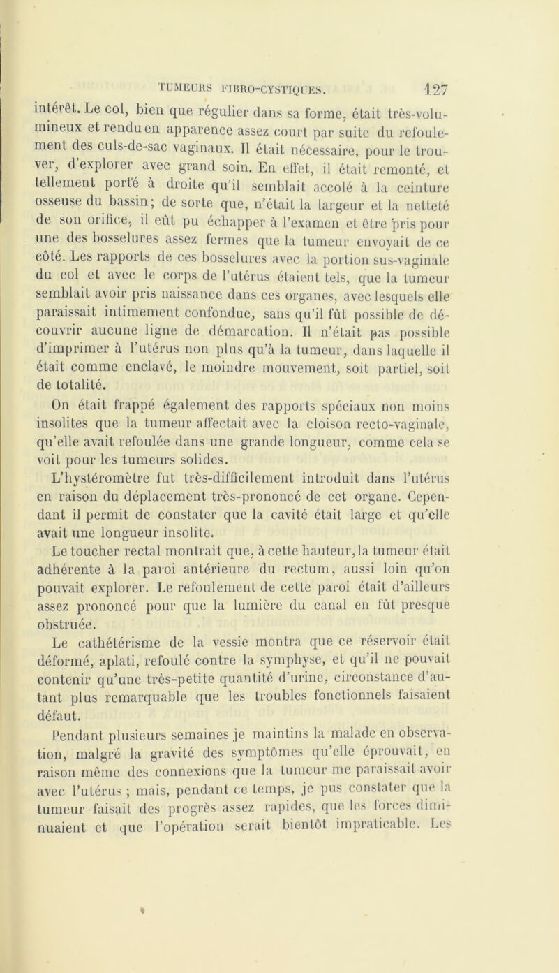 intérêt. Le col, bien que régulier dans sa forme, était très-volu- mineux et rendu en apparence assez court par suite du refoule- ment des culs-de-sac vaginaux. Il était nécessaire, pour le trou- ver, d explorer avec grand soin. En effet, il était remonté, et tellement porté à droite qu’il semblait accolé à la ceinture osseuse du bassin; de sorte que, n’était la largeur et la netteté de son orifice, il eût pu échapper ù. l’examen et être 'pris pour une des bosselures assez fermes que la tumeur envoyait de ce côté. Les rapports de ces bosselures avec la portion sus-vaginale du col et avec le corps de l’utérus étaient tels, que la tumeur semblait avoir pris naissance dans ces organes, avec lesquels elle paraissait intimement confondue, sans qu’il fût possible de dé- couvrir aucune ligne de démarcation. Il n’était pas possible d’imprimer à l’utérus non plus qu’à la tumeur, dans laquelle il était comme enclavé, le moindre mouvement, soit partiel, soif de totalité. On était frappé également des rapports spéciaux non moins insolites que la tumeur affectait avec la cloison recto-vaginale, qu’elle avait refoulée dans une grande longueur, comme cela se voit pour les tumeurs solides. L’hystéromètre fut très-difficilement introduit dans l’utérus en raison du déplacement très-prononcé de cet organe. Cepen- dant il permit de constater que la cavité était large et qu’elle avait une longueur insolite. Le toucher rectal montrait que, à cette hauteur,la tumeur était adhérente à la paroi antérieure du rectum, aussi loin qu’on pouvait explorer. Le refoulement de cette paroi était d’ailleurs assez prononcé pour que la lumière du canal en fût presque obstruée. Le cathétérisme de la vessie montra que ce réservoir était déformé, aplati, refoulé contre la symphyse, et qu’il ne pouvait contenir qu’une très-petite quantité d’urine, circonstance d’au- tant plus remarquable que les troubles ionctionnels faisaient défaut. Pendant plusieurs semaines je maintins la malade en observa- tion, malgré la gravité des symptômes qu elle éprouvait, en raison même des connexions que la tumeur me paraissait avoir avec l’utérus ; mais, pendant ce temps, je pus constater que la tumeur faisait des progrès assez rapides, que les forces dimi- nuaient et que l’opération serait bientôt impraticable. Les