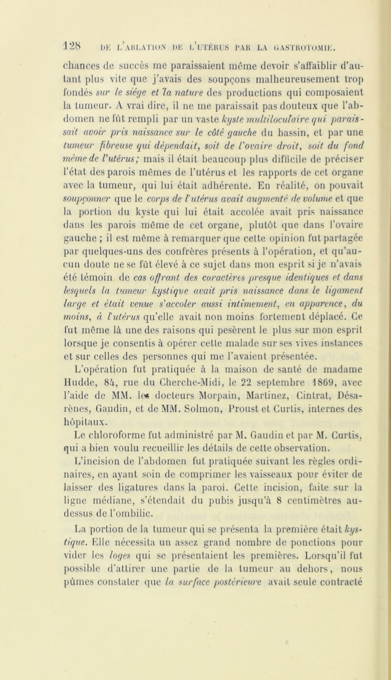 chances de succès me paraissaient même devoir s’affaiblir d’au- tant plus vite que j’avais des soupçons malheureusement trop fondés sur le siège et la nature des productions qui composaient la tumeur. A vrai dire, il ne me paraissait pas douteux que l’ab- domen ne fût rempli par un vaste kyste multiloculaire qui parais- sait avoir pris naissance sur le côté gauche du bassin, et par une tumeur fibreuse (qui dépendait, soit de l'ovaire droit, soit du fond meme de l'utérus; mais il était beaucoup plus difficile de préciser l’état des parois mêmes de l’utérus et les rapports de cet organe avec la tumeur, qui lui était adhérente. En réalité, on pouvait soupçonner que le corps de l’utérus avait augmenté de volume et que la portion du kyste qui lui était accolée avait pris naissance dans les parois même de cet organe, plutôt que dans l’ovaire gauche ; il est même à remarquer que cette opinion fut partagée par quelques-uns des confrères présents à l’opération, et qu’au- cun doute ne se fût élevé à ce sujet dans mon esprit si je n’avais été témoin de cas offrant des caractères presque identiques et dans lesquels la tumeur kystique avait pris naissance dans le ligament large et était venue s'accoler aussi intimement, en apparence, du moins, à l’utérus qu’elle avait non moins fortement déplacé. Ce fut même là une des raisons qui pesèrent le plus sur mon esprit lorsque je consentis à opérer cette malade sur ses vives instances et sur celles des personnes qui me l’avaient présentée. L’opération fut pratiquée à la maison de santé de madame Hudde, Six, rue du Cherche-Midi, le 22 septembre 1869, avec l’aide de MM. h1* docteurs Morpain, Martinez, Cintrât, Désa- rènes, Gaudin, et de MM. Solmon, Proust et Curlis, internes des hôpitaux. Le chloroforme fut administré par M. Gaudin et par M. Curtis. qui a bien voulu recueillir les détails de cette observation. L’incision de l’abdomen fut pratiquée suivant les règles ordi- naires, en ayant soin de comprimer les vaisseaux pour éviter de laisser des ligatures dans la paroi. Cette incision, faite sur la ligne médiane, s’étendait du pubis jusqu’à 8 centimètres au- dessus de l’ombilic. La portion de la tumeur qui se présenta la première était kys- tique. Elle nécessita un assez grand nombre de ponctions pour vider les loges qui se présentaient les premières. Lorsqu’il fut possible d’attirer une partie de la tumeur au dehors, nous pûmes constater que la surface postérieure avait seule contracté