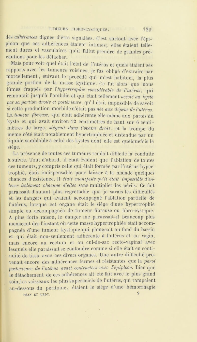 dès adhérences dignes d être signalées. C’est surtout avec l’épi- ploon que ces adhérences étaient intimes; elles étaient telle- ment duies et vasculaires qu il fallut prendre de grandes pré- cautions pour les détacher. Mais pour ^oir quel était 1 état de l’utérus et quels étaient ses iapports a\ec les tumeurs voisines, je fus obligé d’extraire par morcellement, suivant le procédé qui m’est habituel, la plus grande portion de la masse kystique. Ce fut alors que nous fûmes frappés par Xhypertrophie considérable de l’utérus, qui remontait jusqu’à l’ombilic et qui était tellement accolé au kyste par sa portion droite et postérieure, qu’il était impossible de savoir si cette production morbide n’était pas née aux dépens de l'utérus. La tumeur fibreuse, qui était adhérente elle-mcme aux parois du kyste et qui avait environ 12 centimètres de haut sur 6 centi- mètres de large, siégeait dans l'ovaire droit, et la trompe du même côté était notablement hypertrophiée et distendue par un liquide semblable à celui des kystes dont elle est quelquefois le siège. La présence de toutes ces tumeurs rendait difficile la conduite à suivre. Tout d’abord, il était évident que l’ablation de toutes ces tumeurs, y compris celle qui était formée par l’utérus hyper- trophié, était indispensable pour laisser à la malade quelques chances d’existence. 11 était manifeste qu'il était impossible d’en- lever isolément chacune d'elles sans multiplier les périls. Ce fait paraissait d’autant plus regrettable que je savais les difficultés et les dangers qui avaient accompagné l’ablation partielle de l’utérus, lorsque cet organe était le siège d’une hypertrophie simple ou accompagnée de tumeur fibreuse ou fibro-cystique. A plus forte raison, le danger me paraissait-il beaucoup plus menaçant dès l’instant où cette masse hypertrophiée était accom- pagnée d’une tumeur kystique qui plongeait au fond du bassin et qui était non-seulement adhérente à l’utérus et au vagin, mais encore au rectum et au cul-de-sac recto-vaginal avec lesquels elle paraissait se confondre comme si elle était en conti- nuité de tissu avec ces divers organes. Une autre difficulté pro- venait encore des adhérences fermes et résistantes que la paroi postérieure de l'utérus avait contractées avec l’épiploon. Bien que le détachement de ces adhérences ait été fait avec le plus grand soin,les vaisseaux les plus superficiels de 1 utérus, qui rampaient au-dessous du péritoine, étaient le siège d’une hémorrhagie PÉAN ET URDY. 9