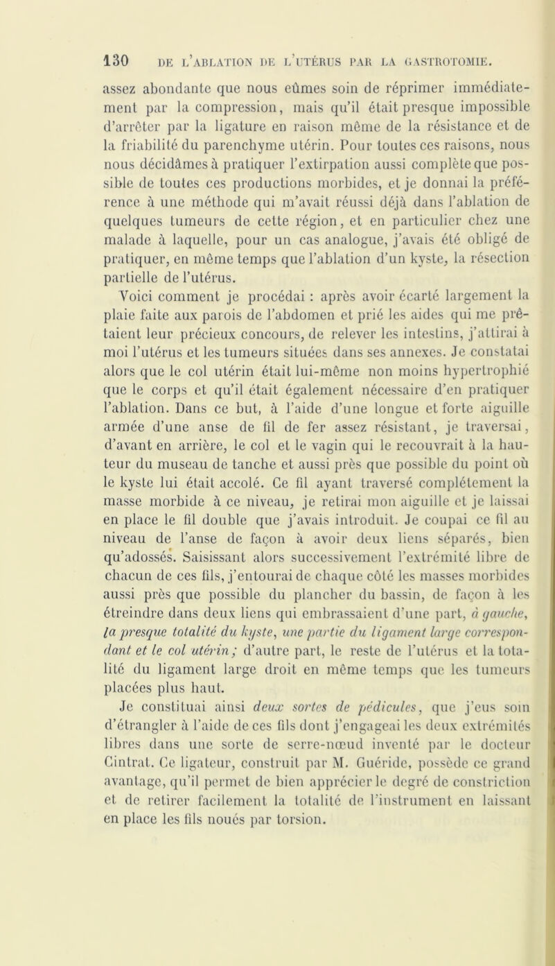 assez abondante que nous eûmes soin de réprimer immédiate- ment par la compression, mais qu’il était presque impossible d’arrêter par la ligature en raison même de la résistance et de la friabilité du parenchyme utérin. Pour toutes ces raisons, nous nous décidâmes à pratiquer l’extirpation aussi complète que pos- sible de toutes ces productions morbides, et je donnai la préfé- rence à une méthode qui m’avait réussi déjà dans l’ablation de quelques tumeurs de cette région, et en particulier chez une malade à laquelle, pour un cas analogue, j’avais été obligé de pratiquer, en même temps que l’ablation d’un kyste, la résection partielle de l’utérus. Voici comment je procédai : après avoir écarté largement la plaie faite aux parois de l’abdomen et prié les aides qui me prê- taient leur précieux concours, de relever les intestins, j’attirai à moi l’utérus et les tumeurs situées dans ses annexes. Je constatai alors que le col utérin était lui-même non moins hypertrophié que le corps et qu’il était également nécessaire d’en pratiquer l’ablation. Dans ce but, à l’aide d’une longue et forte aiguille armée d’une anse de fil de fer assez résistant, je traversai, d’avant en arrière, le col et le vagin qui le recouvrait à la hau- teur du museau de tanche et aussi près que possible du point où le kyste lui était accolé. Ce fil ayant traversé complètement la masse morbide à ce niveau, je retirai mon aiguille et je laissai en place le fil double que j’avais introduit. Je coupai ce fil au niveau de l’anse de façon à avoir deux liens séparés, bien qu’adossés. Saisissant alors successivement l’extrémité libre de chacun de ces fils, j’entourai de chaque côté les masses morbides aussi près que possible du plancher du bassin, de façon à les étreindre dans deux liens qui embrassaient d’une part, à gauche, la presque totalité du kyste, une partie du ligament large correspon- dant et le col utérin ; d’autre part, le reste de l’utérus et la tota- lité du ligament large droit en même temps que les tumeurs placées plus haut. Je constituai ainsi deux sortes de pédicules, que j’eus som d’étrangler à l’aide de ces fils dont j’engageai les deux extrémités libres dans une sorte de serre-nœud inventé par le docteur Cintrât. Ce ligateur, construit par M. Guéride, possède ce grand avantage, qu’il permet de bien apprécier le degré de constriction et de retirer facilement la totalité de l'instrument en laissant en place les fils noués par torsion.