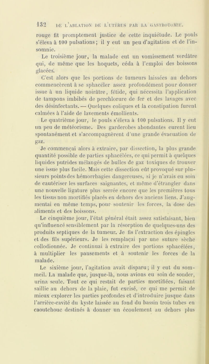 rouge fit promptement justice de cette inquiétude. Le pouls s’éleva à 100 pulsations; il y eut un peu d’agitation et de l’in- somnie. Le troisième jour, la malade eut un vomissement verdâtre qui, de même que les hoquets, céda à l’emploi des boissons glacées'. C’est alors que les portions de tumeurs laissées au dehors commencèrent à se sphacéler assez profondément pour donner issue â un liquide noirâtre, fétide, qui nécessita l’application de tampons imbibés de perchlorure de fer et des lavages avec des désinfectants. — Quelques coliques et la constipation furent calmées à l’aide de lavements émollients. Le quatrième jour, le pouls s’éleva à 100 pulsations. Il y eut un peu de météorisme. Des garderobes abondantes eurent lieu spontanément et s’accompagnèrent d’une grande évacuation de gaz. Je commençai alors à extraire, par dissection, la plus grande quantité possible de parties sphacélées, ce qui permit à quelques liquides putrides mélangés de bulles de gaz toxiques de trouver une issue plus facile. Mais cette dissection eût provoqué sur plu- sieurs points des hémorrhagies dangereuses, si je n’avais eu soin de cautériser les surfaces saignantes, et même d’étrangler dans une nouvelle ligature plus serrée encore que les premières tous les tissus non mortifiés placés en dehors des anciens liens. J’aug- mentai en même temps, pour soutenir les forces, la dose des aliments et des boissons. Le cinquième jour, l’état général était assez satisfaisant, bien qu’influencé sensiblement par la résorption de quelques-uns des produits septiques de la tumeur. Je fis l’extraction des épingles et des fils supérieurs. Je les remplaçai par une suture sèche collodionnée. Je continuai à extraire des portions sphacélées, â multiplier les pansements et â soutenir les forces de la malade. Le sixième jour, l’agitation avait disparu; il y eut du som- meil. La malade que, jusque-là, nous avions eu soin de sonder, urina seule. Tout ce qui restait de parties mortifiées, faisant saillie au dehors de la plaie, fut excisé, ce qui me permit de mieux explorer les parties profondes et d’introduire jusque dans l’arrière-cavité du kyste laissée au fond du bassin trois tubes en caoutchouc destinés à donner un écoulement au dehors plus