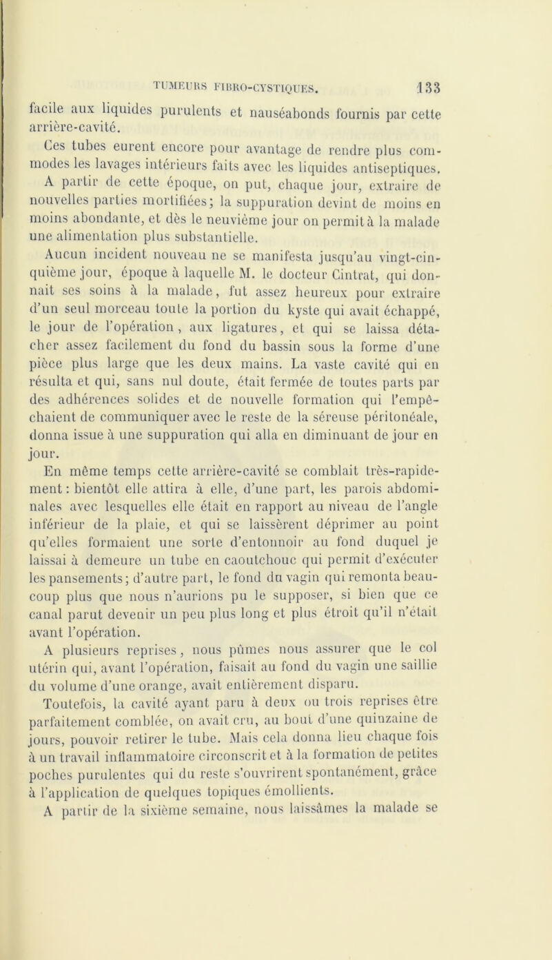 lacile aux liquides purulents et nauséabonds fournis par cette arrière-cavité. Ces tubes eurent encore pour avantage de rendre plus com- modes les lavages intérieurs faits avec les liquides antiseptiques. A partir de cette époque, on put, chaque jour, extraire de nouvelles parties mortifiées ; la suppuration devint de moins en moins abondante, et dès le neuvième jour on permit à la malade une alimentation plus substantielle. Aucun incident nouveau ne se manifesta jusqu’au vingt-cin- quième jour, époque à laquelle M. le docteur Cintrât, qui don- nait ses soins û la malade, fut assez heureux pour extraire d’un seul morceau toute la portion du kyste qui avait échappé, le jour de l’opération, aux ligatures, et qui se laissa déta- cher assez facilement du fond du bassin sous la forme d’une pièce plus large que les deux mains. La vaste cavité qui en résulta et qui, sans nul doute, était fermée de toutes parts par des adhérences solides et de nouvelle formation qui l’empê- chaient de communiquer avec le reste de la séreuse péritonéale, donna issue à une suppuration qui alla en diminuant de jour en jour. En même temps cette arrière-cavité se comblait très-rapide- ment : bientôt elle attira à elle, d’une part, les parois abdomi- nales avec lesquelles elle était en rapport au niveau de l’angle inférieur de la plaie, et qui se laissèrent déprimer au point qu’elles formaient une sorte d’entonnoir au fond duquel je laissai à demeure un tube en caoutchouc qui permit d’exécuter les pansements; d’autre part, le fond du vagin qiu remonta beau- coup plus que nous n’aurions pu le supposer, si bien que ce canal parut devenir un peu plus long et plus étroit qu’il n’était avant l’opération. A plusieurs reprises, nous pûmes nous assurer que le col utérin qui, avant l’opération, faisait au fond du vagin une saillie du volume d’une orange, avait entièrement disparu. Toutefois, la cavité ayant paru à deux ou trois reprises être parfaitement comblée, on avait cru, au bout d une quinzaine de jours, pouvoir retirer le tube. Mais cela donna lieu chaque fois à un travail inflammatoire circonscrit et à la formation de petites poches purulentes qui du reste s’ouvrirent spontanément, grâce à l’application de quelques topiques émollients. A partir de la sixième semaine, nous laissâmes la malade se