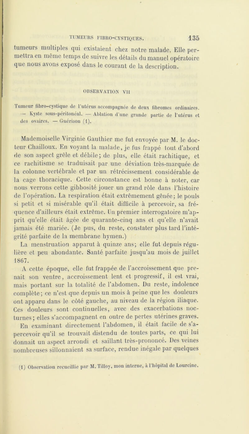 tumeurs multiples qui existaient chez notre malade. Elle per- mettra en même temps de suivre les détails du manuel opératoire que nous avons exposé dans le courant de la description. OBSERVATION Vil 1 urncur fibro—cystique de 1 utérus accompagnée de deux fibromes ordinaires. •— Kjste sous-péritonéal. — Ablation d’une grande partie de l’utérus et des ovaires. — Guérison (1). Mademoiselle Virginie Gauthier me fut envoyée par M. le doc- teur Chailloux. En voyant la malade, je fus frappé tout d’abord de son aspect grêle et débile; de plus, elle était rachitique, et ce rachitisme se traduisait par une déviation très-marquée de la colonne vertébrale et par un rétrécissement considérable de la cage thoracique. Cette circonstance est bonne à noter, car nous verrons cette gibbosité jouer un grand rôle dans l’histoire de l’opération. La respiration était extrêmement gênée; le pouls si petit et si misérable qu’il était difficile à percevoir, sa fré- quence d’ailleurs était extrême. Un premier interrogatoire m’ap- prit qu’elle était âgée de quarante-cinq ans et qu’elle n’avait jamais été mariée. (Je pus, du reste, constater plus tard l’inté- grité parfaite de la membrane hymen.) La menstruation apparut à quinze ans; elle fut depuis régu- lière et peu abondante. Santé parfaite jusqu’au mois de juillet 1867. A cette époque, elle fut frappée de l’accroissement que pre- nait son ventre, accroissement lent et progressif, il est vrai, mais portant sur la totalité de l’abdomen. Du reste, indolence complète; ce n’est que depuis un mois à peine que les douleurs ont apparu dans le côté gauche, au niveau de la région iliaque. Ces douleurs sont continuelles, avec des exacerbations noc- turnes; elles s’accompagnent en outre de pertes utérines graves. En examinant directement l’abdomen, il était facile de s’a- percevoir qu’il se trouvait distendu de toutes parts, ce qui lui donnait un aspect arrondi et saillant très-prononcé. Des veines nombreuses sillonnaient sa surface, rendue inégale par quelques (1) Observation recueillie par M. Tilloy, mon interne, à 1 hôpital de Lourcine.