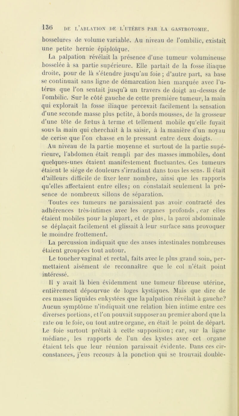 bosselures de volume variable. Au niveau de l’ombilic, existait une petite hernie épiploïque. La palpation révélait la présence d’une tumeur volumineuse bosselée à sa partie supérieure. Elle partait de la fosse iliaque droite, pour de là s’étendre jusqu’au foie; d’autre part, sa base se continuait sans ligne de démarcation bien marquée avec l’u- térus que l’on sentait jusqu’à un travers de doigt au-dessus de l’ombilic. Sur le côté gauche de cette première tumeur, la main qui explorait la fosse iliaque percevait facilement la sensation d’une seconde masse plus petite, à bords mousses, de la grosseur d’une tète de fœtus à terme et tellement mobile qu’elle fuyait sous la main qui cherchait à la saisir, à la manière d’un noyau de cerise que l’on chasse en le pressant entre deux doigts. Au niveau de la partie moyenne et surtout de la partie supé- rieure, l’abdomen était rempli par des masses immobiles, dont quelques-unes étaient manifestement fluctuantes. Ces tumeurs étaient le siège de douleurs s’irradiant dans tous les sens. 11 était d’ailleurs difficile de fixer leur nombre, ainsi que les rapports qu’elles affectaient entre elles; on constatait seulement la pré- sence de nombreux sillons de séparation. 'foutes ces tumeurs ne paraissaient pas avoir contracté des adhérences très-intimes avec les organes profonds , car elles étaient mobiles pour la plupart, et de plus, la paroi abdominale se déplaçait facilement el glissait à leur surface sans provoquer le moindre frottement. La percussion indiquait que des anses intestinales nombreuses étaient groupées tout autour. Le toucher vaginal el rectal, faits avec le plus grand soin, per- mettaient aisément de reconnaître que le col n’était point intéressé. Il y avait là bien évidemment une tumeur fibreuse utérine, entièrement dépourvue de loges kystiques. Mais que dire de ces masses liquides enkystées que la palpation révélait à gauche? Aucun symptôme n’indiquait une relation bien intime entre ces diverses portions, et l’on pouvait supposerai! premier abord (pie la rate ou le foie, ou tout autre organe, en était le point de départ. Le foie surtout prêtait à cette supposition; car, sur la ligne médiane, les rapports de l’un des kystes avec cet organe étaient tels que leur réunion paraissait évidente. Dans ces cir- constances, j’eus recours à la ponction qui se trouvait double-