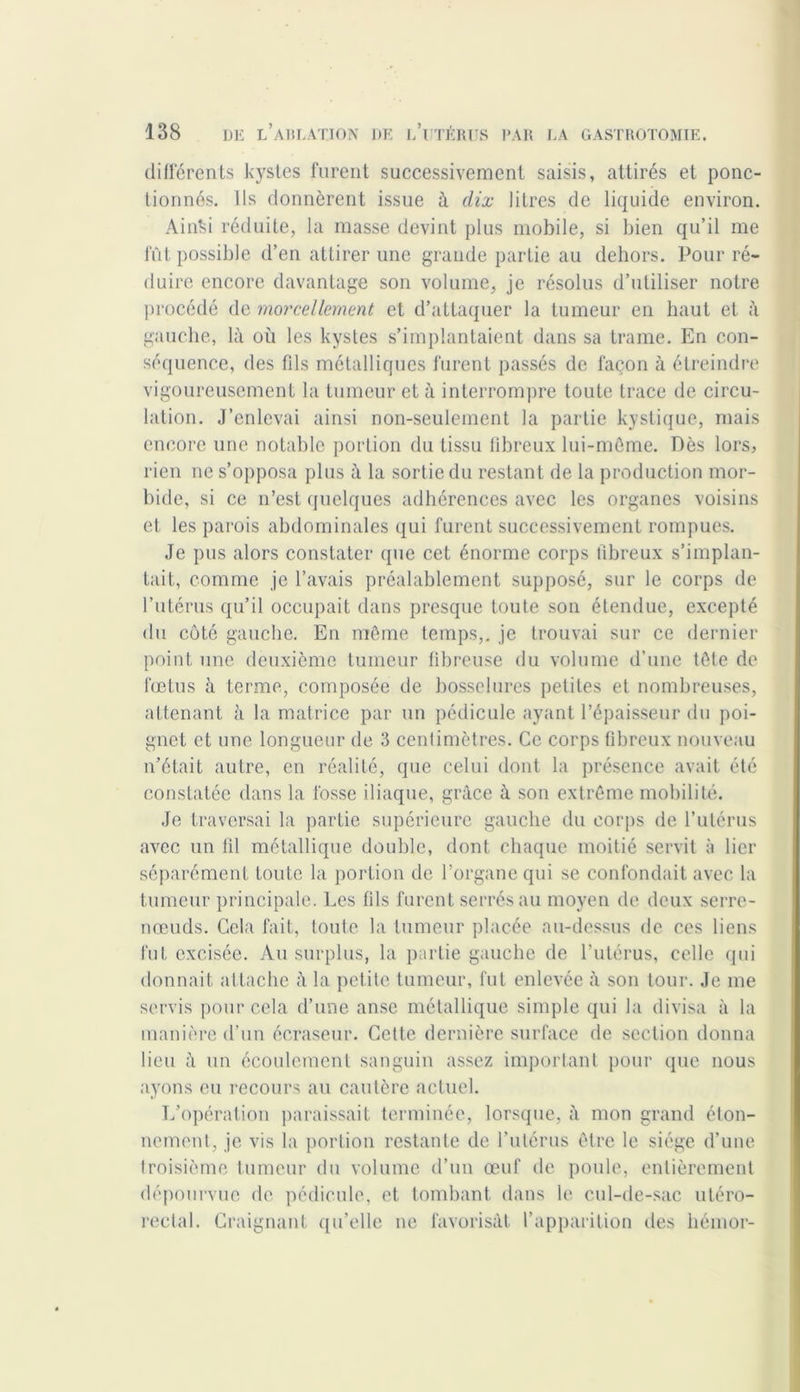 différents kystes furent successivement saisis, attirés et ponc- tionnés. Ils donnèrent issue à dix litres de liquide environ. Ainki réduite, la masse devint plus mobile, si bien qu’il me fût possible d’en attirer une grande partie au dehors. Pour ré- duire encore davantage son volume, je résolus d’utiliser notre procédé de morcellement et d’attaquer la tumeur en haut et à gauche, là où les kystes s’implantaient dans sa trame. En con- séquence, des fds métalliques furent passés de façon à étreindre vigoureusement la tumeur et à interrompre toute trace de circu- lation. J’enlevai ainsi non-seulement la partie kystique, mais encore une notable portion du tissu fibreux lui-même. Dès lors, rien ne s’opposa plus à la sortie du restant de la production mor- bide, si ce n’est quelques adhérences avec les organes voisins et les parois abdominales qui furent successivement rompues. Je pus alors constater que cet énorme corps fibreux s’implan- tait, comme je l’avais préalablement supposé, sur le corps de l’utérus qu’il occupait dans presque toute son étendue, excepté du côté gauche. En même temps,, je trouvai sur ce dernier point une deuxième tumeur fibreuse du volume d’une tête de fœtus à terme, composée de bosselures petites et nombreuses, attenant à la matrice par un pédicule ayant l’épaisseur du poi- gnet et une longueur de 3 centimètres. Ce corps fibreux nouveau n’était autre, en réalité, que celui dont la présence avait été constatée dans la fosse iliaque, grâce à son extrême mobilité. Je traversai la partie supérieure gauche du corps de l’utérus avec un til métallique double, dont chaque moitié servit à lier séparément toute la portion de l’organe qui se confondait avec la tumeur principale. Les fils furent serrés au moyen de deux serre- nœuds. Cela fait, toute la tumeur placée au-dessus de ces liens fut excisée. Au surplus, la partie gauche de l’utérus, celle qui donnait attache à la petite tumeur, fut enlevée à son tour. Je me servis pour cela d’une anse métallique simple qui la divisa à la manière d’un écrasent’. Cette dernière surface de section donna lieu à un écoulement sanguin assez important pour que nous ayons eu recours au cautère actuel. L’opération paraissait terminée, lorsque, à mon grand éton- nement, je vis la portion restante de l’utérus être le siège d’une troisième tumeur du volume d’un œuf de poule, entièrement dépourvue de pédicule, et tombant dans le cul-de-sac utéro- rectal. Craignant qu’elle ne favorisât l’apparition des liémor-