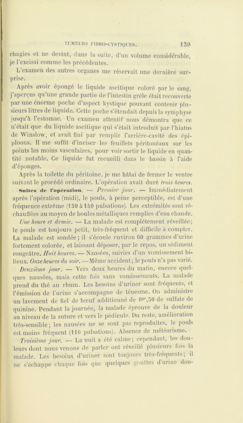 rhagies et 11e devînt, dans la suite, d’un volume considérable, je l’excisai comme les précédentes. L examen des autres organes me réservait une dernière sur- prise. Après avoir épongé le liquide ascitique coloré par le sang, j’aperçus qu’une grande partie de l’intestin grêle était recouverte par une énorme poche d’aspect kystique pouvant contenir plu- sieurs litres de liquide. Cette poche s’étendait depuis la symphyse jusqu’à l’estomac. Un examen attentif nous démontra que. ce n’était que du liquide ascitique qui s’était introduit par l’hiatus de Winslow, et avait fini par remplir l’arrière-cavité des épi- ploons. Tl me suffit d’inciser les feuillets péritonéaux sur les points les moins vasculaires, pour voir sortir le liquide en quan- tité notable. Ce liquide fut recueilli dans le bassin à l’aide d’éponges. Après la toilette du péritoine, je me hâtai de fermer le ventre suivant le procédé ordinaire. L'opération avait duré trois heures. Suites «le l’opération, — Premier jour. — Immédiatement après l’opération (midi), le pouls, à peine perceptible, est d’une fréquence extrême (130 àlâO pulsations). Les extrémités sont ré- chauffées au moyen de houles métalliques remplies d’eau chaude. Une heure et demie. — La malade est complètement réveillée; le pouls est toujours petit, très-fréquent et difficile à compter. La malade est sondée; il s’écoule environ 60 grammes d’urine fortement colorée, et laissant déposer, par le repos, un sédiment rougeâtre. Huit heures. — Nausées, suivies d’un vomissement bi- lieux. Onze heures du soir. —Même accident; le pouls n a pas varié. Deuxième jour. — Vers deux heures du matin, encore quel- ques nausées, mais cette fois sans vomissements. La malade prend du thé au rhum. Les besoins d’uriner sont fréquents, et l’émission de l’urine s’accompagne de ténesme. On administre un lavement de fiel de bœuf additionné de 0sr,50 de sulfate de quinine. Pendant la journée, la malade éprouve de la douleur au niveau de la suture et vers le pédicule. Du reste, amélioiation très-sensible ; les nausées 11e se sont pas reproduites, le pouls est moins fréquent (110 pulsations). Absence de rnétéoiisme. Troisième jour. — La nuit a été calme; cependant, les dou- leurs dont nous venons de parler ont réveillé plusieurs lois la malade. Les besoins d’uriner sont toujours très-fréquents; il 11e s’échappe chaque fois que quelques gouttes d urine don-