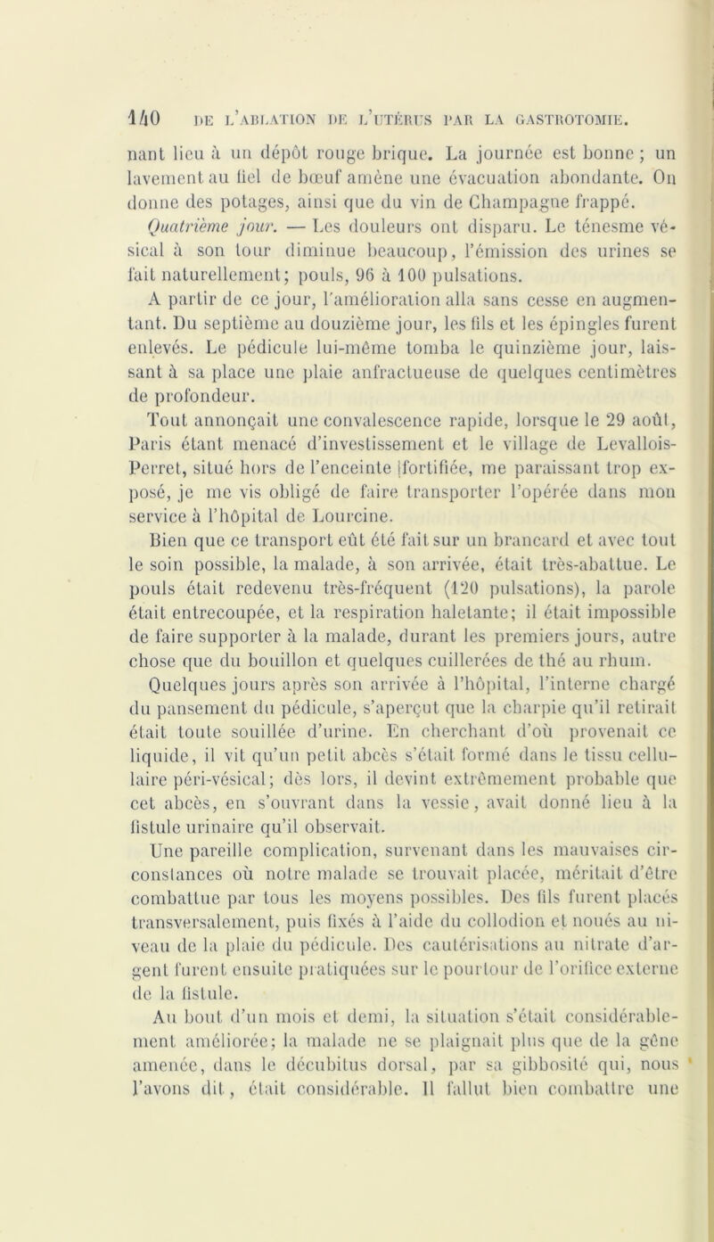 nant lieu à un dépôt rouge brique. La journée est bonne; un lavement au bel de bœuf amène une évacuation abondante. On donne des potages, ainsi que du vin de Champagne frappé. Quatrième jour. — Les douleurs ont disparu. Le ténesme vé- sical à son tour diminue beaucoup, l’émission des urines se fait naturellement; pouls, 96 à 100 pulsations. A partir de ce jour, l'amélioration alla sans cesse en augmen- tant. Du septième au douzième jour, les fils et les épingles furent enlevés. Le pédicule lui-même tomba le quinzième jour, lais- sant à sa place une plaie anfractueuse de quelques centimètres de profondeur. Tout annonçait une convalescence rapide, lorsque le 29 août, Paris étant menacé d’investissement et le village de Levallois- Perret, situé hors de l’enceinte [fortifiée, me paraissant trop ex- posé, je me vis obligé de faire transporter l’opérée dans mon service à l’hôpital de Lourcine. Bien que ce transport eût été fait sur un brancard et avec tout le soin possible, la malade, à son arrivée, était très-abattue. Le pouls était redevenu très-fréquent (120 pulsations), la parole était entrecoupée, et la respiration haletante; il était impossible de faire supporter à la malade, durant les premiers jours, autre chose que du bouillon et quelques cuillerées de thé au rhum. Quelques jours après son arrivée à l’hôpital, l’interne chargé du pansement du pédicule, s’aperçut que la charpie qu’il retirait était toute souillée d’urine. En cherchant d’où provenait ce liquide, il vit qu’un petit abcès s’était formé dans le tissu cellu- laire péri-vésical; dès lors, il devint extrêmement probable que cet abcès, en s’ouvrant dans la vessie, avait donné lieu à la fistule urinaire uu’il observait. i Une pareille complication, survenant dans les mauvaises cir- constances où notre malade se trouvait placée, méritait d’être combattue par tous les moyens possibles. Des fils furent placés transversalement, puis fixés à l’aide du collodion et noués au ni- veau de la plaie du pédicule. Des cautérisations au nitrate d’ar- gent furent ensuite pratiquées sur le pourtour de l’orifice externe de la fistule. Au bout d’un mois et demi, la situation s’était considérable- ment améliorée; la malade ne se plaignait plus que de la gêne amenée, dans le décubitus dorsal, par sa gibbosité qui, nous ‘ l’avons dit, était considérable. 11 fallut bien combattre une