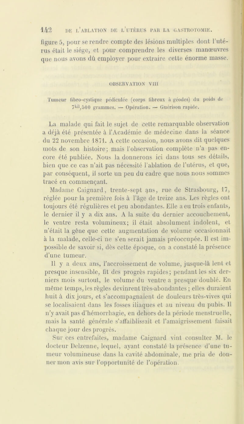 figure 5, pour se rendre compte des lésions multiples dont l’uté- rus était le siège, et pour comprendre les diverses manœuvres que nous avons dû employer pour extraire cette énorme masse. OBSERVATION VIII Tumeur libro-cystique pédiculée (corps libreux ù géodes) du poids de 7^11,500 grammes. — Opération. — Guérison rapide. La malade qui fait le sujet de celte remarquable observation a déjà été présentée à l’Académie de médecine dans la séance du 22 novembre 1871. A cette occasion, nous avons dit quelques mots de son histoire; mais l’observation complète n’a pas en- core été publiée. Nous la donnerons ici dans tous ses détails, bien que ce cas n’ait pas nécessité l’ablation de l’utérus, et que, par conséquent, il sorte un peu du cadre que nous nous sommes tracé en commençant. Madame Gaignard, trente-sept ans, rue de Strasbourg, 17, réglée pour la première fois à l’âge de treize ans. Les règles ont toujours été régulières et peu abondantes. Elle a eu trois enfants, le dernier il y a dix ans. A la suite du dernier accouchement, le ventre resta volumineux; il était absolument indolent, et n’était la gêne que cette augmentation de volume occasionnait à la malade, celle-ci ne s’en serait jamais préoccupée. 11 est im- possible de savoir si, dès celte époque, on a constaté la présence d’une tumeur. 11 y a deux ans, l’accroissement de volume, jusque-là lent et presque insensible, fit des progrès rapides; pendant les six der- niers mois surtout, le volume du ventre a presque doublé. En même temps, les règles devinrent très-abondantes ; elles duraient huit à dix jours, et s’accompagnaient de douleurs très-vives qui se localisaient dans les fosses iliaques et au niveau du pubis. Il n’y avait pas d’hémorrhagie, en dehors de la période menstruelle, mais la santé générale s’affaiblissait et l’amaigrissement faisait chaque jour des progrès. Sur ces entrefaites, madame Gaignard vint consulter M. le docteur Delzenne, lequel, ayant constaté la présence d’une tu- meur volumineuse dans la cavité abdominale, me pria de don- ner mon avis sur l’opportunité de l’opération.
