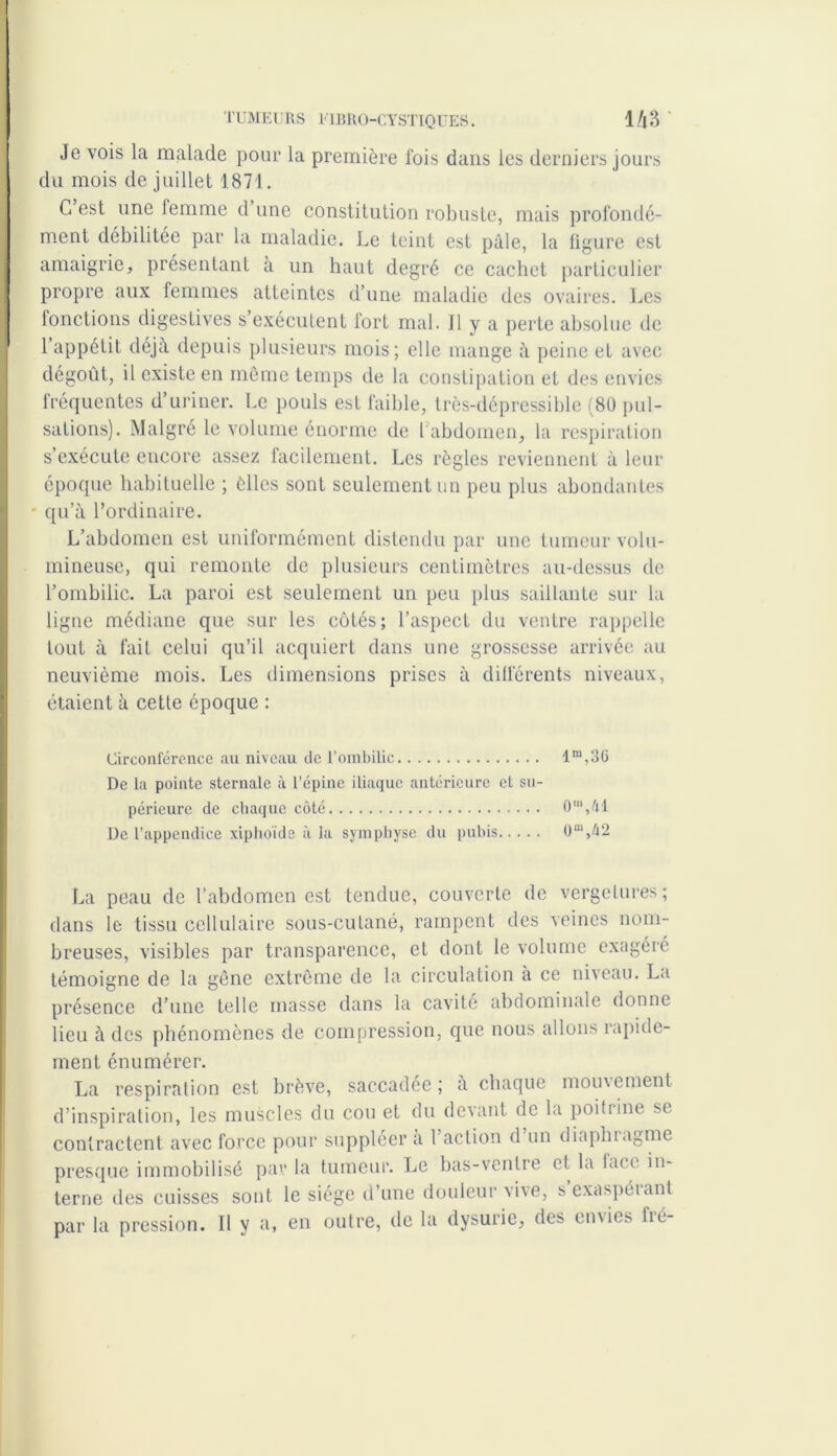 Je vois la malade pour la première fois dans les derniers jours du mois de juillet 1871. G est une femme d une constitution robuste, mais profondé- ment débilitée par la maladie. Le teint est pâle, la figure est amaigrie, présentant à un haut degré ce cachet particulier propre aux femmes atteintes d’une maladie des ovaires. Les fonctions digestives s’exécutent fort mal. Il y a perte absolue de l’appétit déjà depuis plusieurs mois; elle mange à peine et avec dégoût, il existe en môme temps de la constipation et des envies fréquentes d’uriner. Le pouls est faible, très-dépressible (80 pul- sations). Malgré le volume énorme de l abdomen, la respiration s’exécute encore assez facilement. Les règles reviennent à leur époque habituelle ; èlles sont seulement un peu plus abondantes qu’à l’ordinaire. L’abdomen est uniformément distendu par une tumeur volu- mineuse, qui remonte de plusieurs centimètres au-dessus de l’ombilic. La paroi est seulement un peu plus saillante sur la ligne médiane que sur les côtés; l’aspect du ventre rappelle tout à fait celui qu’il acquiert dans une grossesse arrivée au neuvième mois. Les dimensions prises à différents niveaux, étaient à cette époque : Circonférence au niveau de l’ombilic lm,3G De la pointe sternale à l’épine iliaque antérieure et su- périeure de chaque côté 0“',ûl De l’appendice xiphoïde à la symphyse du pubis 0“,42 La peau de l’abdomen est tendue, couverte de vergelures; dans le tissu cellulaire sous-cutané, rampent des veines nom- breuses, visibles par transparence, et dont le volume exagéré témoigne de la gêne extrême de la circulation a ce niveau. La présence d’une telle masse dans la cavité abdominale donne lieu à des phénomènes de compression, que nous allons rapide- ment énumérer. La respiration est brève, saccadée; à chaque mouvement d’inspiration, les muscles du cou et du devant de la poitrine se contractent avec force pour suppléer à Faction d un diaphragme presque immobilisé par la tumeur. Le bas-ventre et la face in- terne des cuisses sont le siège d’une douleur vive, sexaspéiant par la pression. Il y a, en outre, de la dysurie, des envies lie-