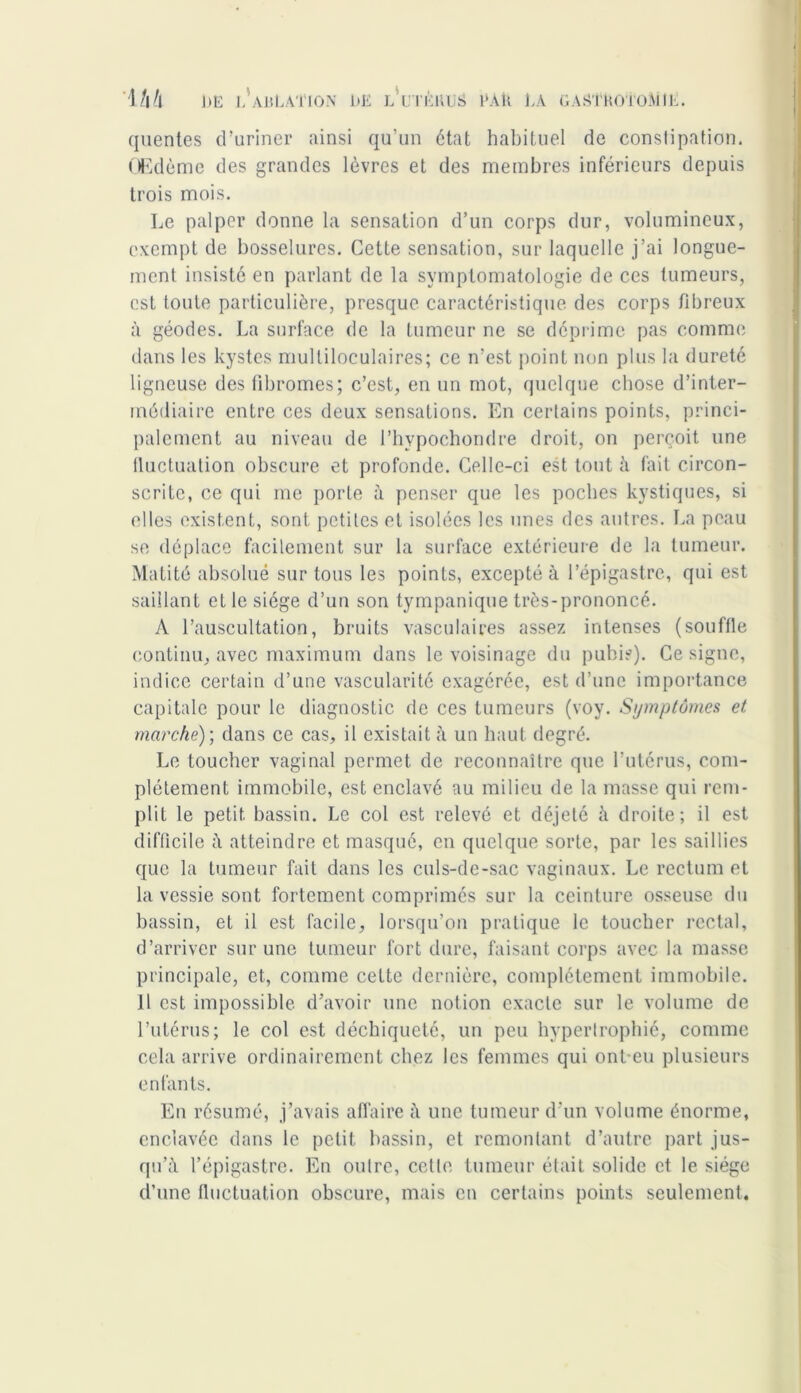 quentes d’uriner ainsi qu’un état habituel de constipation. Œdème des grandes lèvres et des membres inférieurs depuis trois mois. Le palper donne la sensation d’un corps dur, volumineux, exempt de bosselures. Cette sensation, sur laquelle j’ai longue- ment insisté en parlant de la symptomatologie de ces tumeurs, est toute particulière, presque caractéristique des corps fibreux à géodes. La surface de la tumeur ne se déprime pas comme dans les kystes multiloculaires; ce n’est point non plus la dureté ligneuse des fibromes; c’est, en un mot, quelque chose d’inter- médiaire entre ces deux sensations. En certains points, princi- palement au niveau de l’hypochondre droit, on perçoit une fluctuation obscure et profonde. Celle-ci est tout à fait circon- scrite, ce qui me porte à penser que les poches kystiques, si elles existent, sont petites et isolées les unes des autres. La peau se déplace facilement sur la surface extérieure de la tumeur. Matité absolué sur tous les points, excepté à l’épigastre, qui est saillant et le siège d’un son tympanique très-prononcé. A l’auscultation, bruits vasculaires assez intenses (souffle continu, avec maximum dans le voisinage du pubis). Ce signe, indice certain d’une vascularité exagérée, est d’une importance capitale pour le diagnostic de ces tumeurs (voy. Symptômes et marche); dans ce cas, il existait à un haut degré. Le toucher vaginal permet de reconnaître que l’utérus, com- plètement immobile, est enclavé au milieu de la masse qui rem- plit le petit, bassin. Le col est relevé et déjeté à droite; il est difficile à atteindre et masqué, en quelque sorte, par les saillies que la tumeur fait dans les culs-de-sac vaginaux. Le rectum et la vessie sont fortement comprimés sur la ceinture osseuse du bassin, et il est facile, lorsqu’on pratique le toucher rectal, d’arriver sur une tumeur fort dure, faisant corps avec la masse principale, et, comme cette dernière, complètement immobile. Il est impossible d’avoir une notion exacte sur le volume de l’utérus; le col est déchiqueté, un peu hypertrophié, comme cela arrive ordinairement chez les femmes qui ont-eu plusieurs enfants. En résumé, j’avais affaire à une tumeur d’un volume énorme, enclavée dans le petit bassin, et remontant d’autre part jus- qu’à l’épigastre. En outre, cette tumeur était solide et le siège d’une fluctuation obscure, mais en certains points seulement.