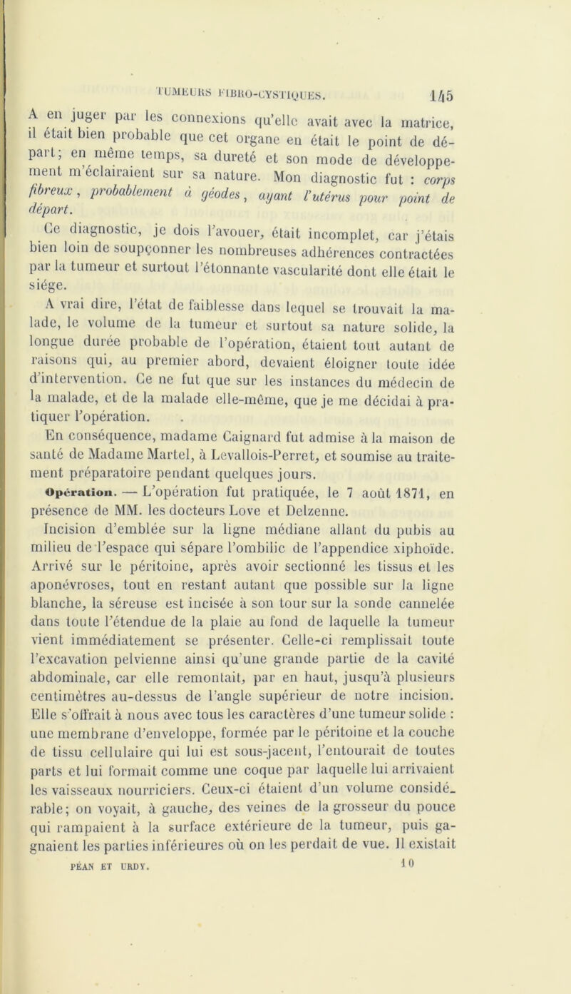 A en jugei pai les connexions qu’elle avait avec la matrice, il était bien probable que cet organe en était le point de dé- part; en même temps, sa dureté et son mode de développe- ment m éclairaient sur sa nature. Mon diagnostic fut : corps fibreux, probablement à géodes, ayant l’utérus pour point de départ. be diagnostic, je dois l’avouer, était incomplet, car j’étais bien loin de soupçonner les nombreuses adhérences contractées par la tumeur et surtout l’étonnante vascularité dont elle était le siège. A vrai dire, 1 état de faiblesse dans lequel se trouvait la ma- lade, le volume de la tumeur et surtout sa nature solide, la longue durée probable de l’opération, étaient tout autant de raisons qui, au premier abord, devaient éloigner toute idée d intervention. Le ne tut que sur les instances du médecin de la malade, et de la malade elle-même, que je me décidai à pra- tiquer l’opération. En conséquence, madame Caignard fut admise à la maison de santé de Madame Martel, à Levallois-Perret, et soumise au traite- ment préparatoire pendant quelques jours. Opération. — L’opération fut pratiquée, le 7 août 1871, en présence de MM. les docteurs Love et Delzenne. Incision d’emblée sur la ligne médiane allant du pubis au milieu de l’espace qui sépare l’ombilic de l’appendice xiphoïde. Arrivé sur le péritoine, après avoir sectionné les tissus et les aponévroses, tout en restant autant que possible sur la ligne blanche, la séreuse est incisée à son tour sur la sonde cannelée dans toute l’étendue de la plaie au fond de laquelle la tumeur vienl immédiatement se présenter. Celle-ci remplissait toute l’excavation pelvienne ainsi qu'une grande partie de la cavité abdominale, car elle remontait, par en haut, jusqu’à plusieurs centimètres au-dessus de l’angle supérieur de notre incision. Elle s’offrait à nous avec tous les caractères d’une tumeur solide : une membrane d’enveloppe, formée par le péritoine et la couche de tissu cellulaire qui lui est sous-jacent, l’entourait de toutes parts et lui formait comme une coque par laquelle lui arrivaient les vaisseaux nourriciers. Ceux-ci étaient d’un volume considé. rable; on voyait, à gauche, des veines de la grosseur du pouce qui rampaient à la surface extérieure de la tumeur, puis ga- gnaient les parties inférieures où on les perdait de vue. Il existait 10 PEAN ET l'KDY.