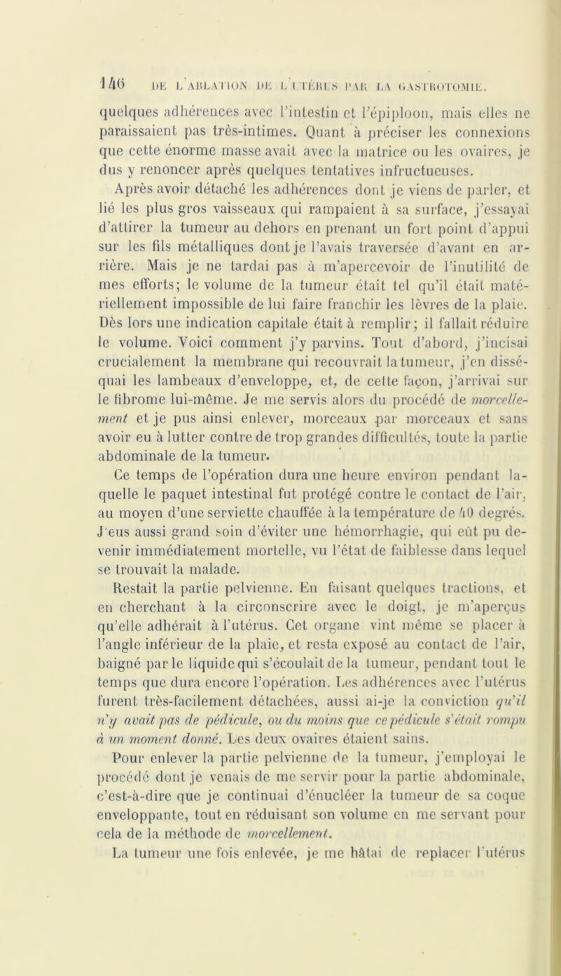 '14(i 1)E l’ablation DE L I TÉ HL S 1»AK LA DAS'J KOTO.M1E. quelques adhérences avec l’intestin et répiploon, mais elles ne paraissaient pas très-intimes. Quant à préciser les connexions que cette énorme masse avait avec la matrice ou les ovaires, je dus y renoncer après quelques tentatives infructueuses. Après avoir détaché les adhérences dont je viens de parler, et lié les plus gros vaisseaux qui rampaient à sa surface, j’essayai d’attirer la tumeur au dehors en prenant un fort point d’appui sur les fds métalliques dont je l’avais traversée d’avant en ar- rière. Mais je ne tardai pas à m’apercevoir de l’inutilité de mes efforts; le volume de la tumeur était tel qu’il était maté- riellement impossible de lui faire franchir les lèvres de la plaie. Dès lors une indication capitale était à remplir; il fallait réduire le volume. Voici comment j’y parvins. Tout d’abord, j’incisai crucialement la membrane qui recouvrait la tumeur, j’en dissé- quai les lambeaux d’enveloppe, et, de celte façon, j’arrivai sur le fibrome lui-même. Je me servis alors du procédé de morcelle- ment et je pus ainsi enlever, morceaux par morceaux et sans avoir eu à lutter contre de trop grandes difficultés, toute la partie abdominale de la tumeur. Ce temps de l’opération dura une heure environ pendant la- quelle le paquet intestinal fut protégé contre le contact de l’air, au moyen d’une serviette chauffée à la température de 40 degrés. J'eus aussi grand soin d’éviter une hémorrhagie, qui eût pu de- venir immédiatement mortelle, vu l’état de faiblesse dans lequel se trouvait la malade. Restait la partie pelvienne. En faisant quelques tractions, et en cherchant à la circonscrire avec le doigt, je m’aperçus qu’elle adhérait à l’utérus. Cet organe vint même se placer à l’angle inférieur de la plaie, et resta exposé au contact de l’air, baigné parle liquide qui s’écoulait de la tumeur, pendant tout le temps que dura encore l’opération. Les adhérences avec l’utérus furent très-facilement détachées, aussi ai-je la conviction qu'il n'y avait pas de pédicule, ou du moins que ce pédicule s'était rompu à un moment donné. Les deux ovaires étaient sains. Pour enlever la partie pelvienne de la tumeur, j’employai le procédé dont je venais de me servir pour la partie abdominale, c’est-à-dire que je continuai d’énucléer la tumeur de sa coque enveloppante, tout en réduisant son volume en me servant pour cela de la méthode de morcellement. La tumeur une fois enlevée, je me hâtai de replacer l’utérus