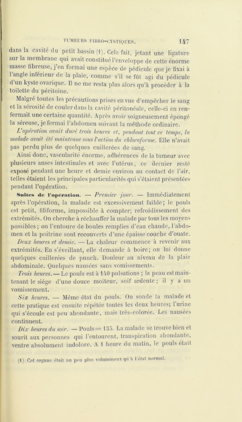 dans la cavité du petit bassin (1). Cela fait, jetant une ligature sur la membrane qui avait constitué l’enveloppe de cette énorme masse fibreuse, j en tormai une espèce de pédicule que je fixai à 1 angle iniérieui de la plaie, comme s’il se fût agi du pédicule d un kyste ovarique. Il ne me resta plus alors qu’à procéder à la toilette du péritoine. Malgré toutes les précautions prises en vue d’empêcher le sang et la sérosité de couler dans la cavité péritonéale, celle-ci en ren- fermait une certaine quantité. Après avoir soigneusement épongé la sereuse, je fermai 1 abdomen suivant la méthode ordinaire. L opération avait dure trois heures et, pendant tout ce temps, la malade avait été maintenue sous l'action du chloroforme. Elle n’avait pas perdu plus de quelques cuillerées de sang. Ainsi donc, vascularité énorme, adhérences de la tumeur avec plusieurs anses intestinales et avec l’utérus, ce dernier resté exposé pendant une heure et demie environ au contact de l’air, telles étaient les principales particularités qui s’étaient présentées pendant l’opération. Suites «le l’opération. — Premier jour. — Immédiatement après l’opération, la malade est excessivement faible; le pouls est petit, filiforme, impossible à compter; refroidissement des extrémités. On cherche à réchauffer la malade par tous les moyens possibles; on l’entoure de boules remplies d’eau chaude, l’abdo- men et la poitrine sont recouverts d’une épaisse couche d’ouate. Deux heures et demie. — La chaleur commence à revenir aux extrémités. En s’éveillant, elle demande à boire; on lui donne quelques cuillerées de punch. Douleur au niveau de la plaie abdominale. Quelques nausées sans vomissements. Trois heures. — Le pouls est à làO pulsations ; la peau est main- tenant le siège d’une douce moiteur, soif ardente ; il y a un vomissement. Six heures. — Même état du pouls. On sonde la malade et cette pratique est ensuite répétée toutes les deux heures; 1 urine qui s’écoule est peu abondante, mais très-colorée. Les nausées continuent. Dix heures du soir. — Pouls = 135. La malade se trouve bien et sourit aux personnes qui 1 entourent, transpiration abondante, ventre absolument indolore. A 1 heure du matin, le pouls était (t) Cet organe était un peu plus volumineux qu’à l’état normal.