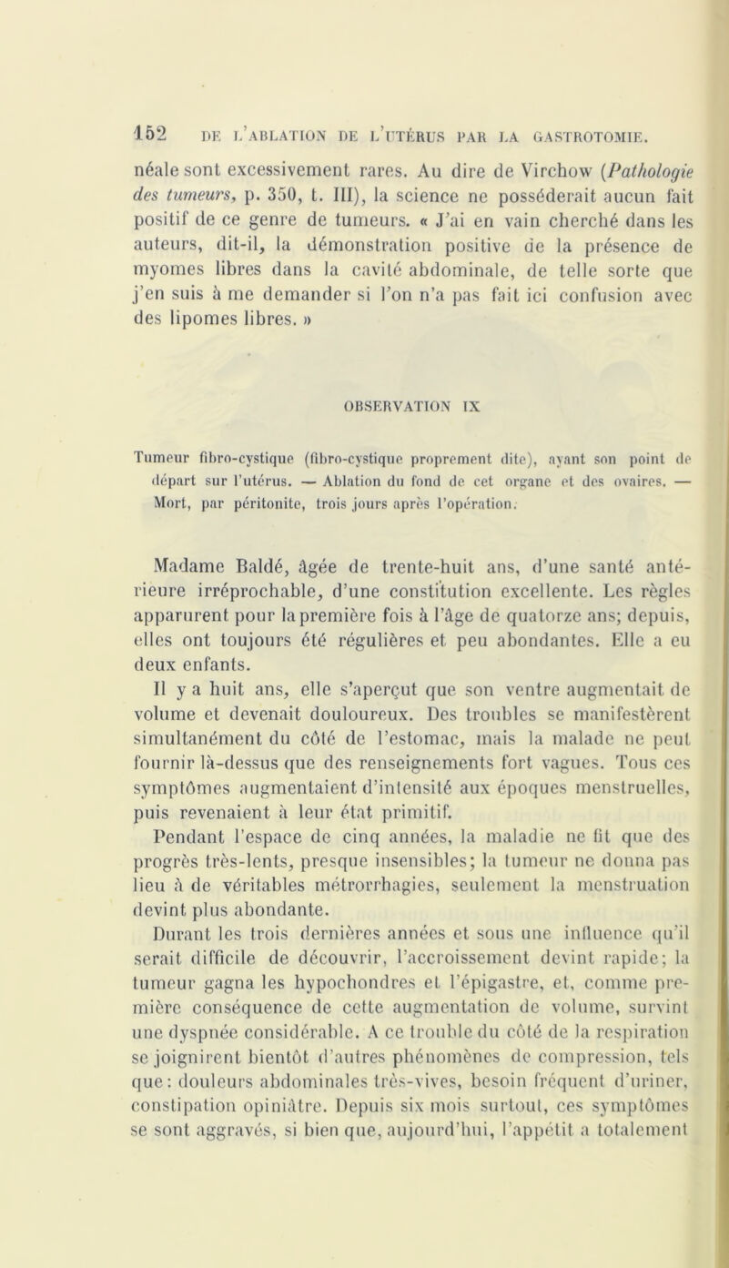 néale sont excessivement rares. Au dire de Virchow {Pathologie des tumeurs, p. 350, t. III), la science ne posséderait aucun fait positif de ce genre de tumeurs. « J’ai en vain cherché dans les auteurs, dit-il, la démonstration positive de la présence de myomes libres dans la cavité abdominale, de telle sorte que j’en suis à me demander si l’on n’a pas fait ici confusion avec des lipomes libres. » OBSERVATION IX Tumeur fibro-cystique (fibro-cystique proprement dite), ayant son point de départ sur l’utérus. — Ablation du fond de. cet organe et des ovaires. — Mort, par péritonite, trois jours après l’opération. Madame Baldé, âgée de trente-huit ans, d’une santé anté- rieure irréprochable, d’une constitution excellente. Les règles apparurent pour la première fois à l’âge de quatorze ans; depuis, elles ont toujours été régulières et peu abondantes. Elle a eu deux enfants. Il y a huit ans, elle s’aperçut que son ventre augmentait de volume et devenait douloureux. Des troubles se manifestèrent simultanément du côté de l’estomac, mais la malade ne peut fournir là-dessus que des renseignements fort vagues. Tous ces symptômes augmentaient d’intensité aux époques menstruelles, puis revenaient à leur état primitif. Pendant l’espace de cinq années, la maladie ne fit que des progrès très-lents, presque insensibles; la tumeur ne donna pas lieu à de véritables métrorrhagies, seulement la menstruation devint plus abondante. Durant les trois dernières années et sous une intluence qu'il serait difficile de découvrir, l’accroissement devint rapide; la tumeur gagna les hypocbondres et l’épigastre, et, comme pre- mière conséquence de cette augmentation de volume, survint une dyspnée considérable. A ce trouble du côté de la respiration se joignirent bientôt d’autres phénomènes de compression, tels que: douleurs abdominales très-vives, besoin fréquent d’uriner, constipation opiniâtre. Depuis six mois surtout, ces symptômes se sont aggravés, si bien que, aujourd’hui, l’appétit a totalement