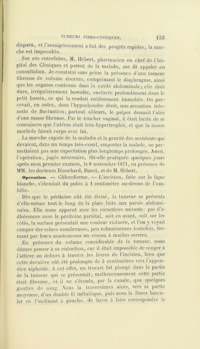 dispaiu, et 1 amaigrissement a tait des progrès rapides; la mar- che est impossible. Sur ces entrefaites, M. Hébert, pharmacien en chef de l’hô- pital des Cliniques et parent de la malade, me fît appeler en consultation. Je constatai sans peine la présence d’une tumeur libreuse de volume énorme, comprimant le diaphragme, ainsi que les organes contenus dans la cavité abdominale; elle était dure, irrégulièrement bosselée, enclavée profondément dans le petit bassin, ce qui la rendait entièrement immobile. On per- cevait, en outre, dans l hypoehondre droit, une sensation très- nette de fluctuation; partout ailleurs, le palper donnait l’idée d’une masse fibreuse. Par le toucher vaginal, il était facile de se convaincre que l’utérus était très-hypertrophié, et que la masse morbide faisait corps avec lui. La marche rapide de la maladie et la gravité des accidents qui devaient, dans un temps très-court, emporter la malade, ne per- mettaient pas une expectation plus longtemps prolongée. Aussi,' l’opération, jugée nécessaire, fût-elle pratiquée quelques jours après mon premier examen, le 6 novembre 1871, en présence de MM. les docteurs Blanchard, Danet, et de M. Hébert. Opération. — Chloroforme. — L’incision, faite sur la ligne blanche, s’étendait du pubis a 1 centimètre au-dessus de l’om- bilic. Dès que le péritoine eût été divisé, la tumeur se présenta d’elle-même tout le long de la plaie faite aux parois abdomi- nales. Elle nous apparut avec les caractères suivants: pas d’a- dhérences avec le péritoine pariétal, soit en avant, soit sur les côtés, la surface présentait une couleur violacée, et l’on y voyait ramper des veines nombreuses, peu volumineuses toutefois, lor- mant par leurs anastomoses un réseau à mailles serrées. En présence du volume considérable de la tumeur, nous dûmes penser à sa réduction, car il était impossible de songer a l’attirer au dehors à travers les lèvres de l’incision, bien que cette dernière eût été prolongée de 3 centimètres vers 1 appen- dice xiphoïde. A cet cfiet, un trocart lut plongé dans la paitie de la tumeur qui se présentait; malheureusement cetle partie était fibreuse, et il ne s’écoula, par la canule, que quelques gouttes de sang. Nous la traversâmes alors, vers sa partie moyenne, d’un double fil métallique, puis nous la limes bascu- ler en l’inclinant à gauche, de façon a taire correspondre la