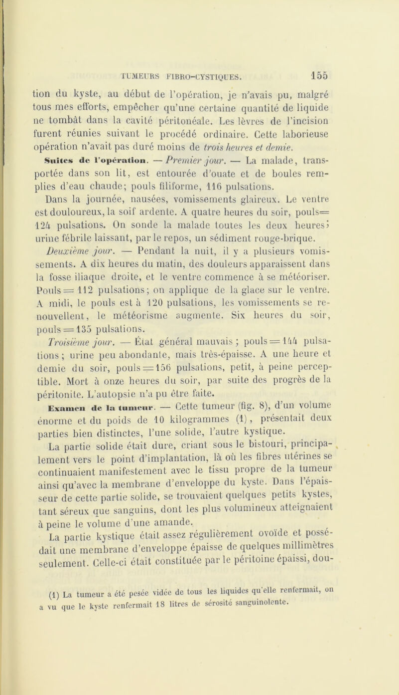 tion du kyste, au début de l’opération, je n’avais pu, malgré tous mes efforts, empêcher qu’une certaine quantité de liquide ne tombât dans la cavité péritonéale. Les lèvres de l’incision furent réunies suivant le procédé ordinaire. Cette laborieuse opération n’avait pas duré moins de trois heures et demie. Suites de l’opération. —Premier jour. — La malade, trans- portée dans son lit, est entourée d’ouate et de boules rem- plies d’eau chaude; pouls filiforme, llü pulsations. Dans la journée, nausées, vomissements glaireux. Le ventre est douloureux, la soif ardente. A quatre heures du soir, pouls= 124 pulsations. On sonde la malade toutes les deux heures! urine fébrile laissant, parle repos, un sédiment rouge-brique. Deuxième jour. — Pendant la nuit, il y a plusieurs vomis- sements. A dix heures du matin, des douleurs apparaissent dans la fosse iliaque droite, et le ventre commence à se météoriser. Pouls = 112 pulsations; on applique de la glace sur le ventre. A midi, le pouls esta 120 pulsations, les vomissements se re- nouvellent, le météorisme augmente. Six heures du soir, pouls = 135 pulsations. Troisième jour. —État général mauvais ; pouls = lû4 pulsa- tions ; urine peu abondante, mais très-épaisse. A une heure et demie du soir, pouls = 150 pulsations, petit, à peine percep- tible. Mort à onze heures du soir, par suite des progrès de la péritonite. L’autopsie n’a pu être faite. Examen »ie la tumeur. — Cette tumeur (fig. b), d un volume énorme et du poids de 10 kilogrammes (1), présentait deux parties bien distinctes, l’une solide, l’autre kystique. La partie solide était dure, criant sous le bistouri, principa- lement vers le point d’implantation, la ou les fibres utérines se continuaient manifestement avec le tissu propre de la tumeui ainsi qu’avec la membrane d’enveloppe du kyste. Dans 1 épais- seur de cette partie solide, se trouvaient quelques petits kystes, tant séreux nue sanguins, dont les plus volumineux atteignaient à peine le volume d une amande. La partie kystique était assez régulièrement ovoïde et possé- dait une membrane d’enveloppe épaisse de quelques millimètres seulement. Celle-ci était constituée parle péritoine épaissi, dou- (1) La tumeur a été pesée vidée de tous les liquides qu’elle renfermait, on a vu que le kyste renfermait 18 litres de sérosité sanguinolente.