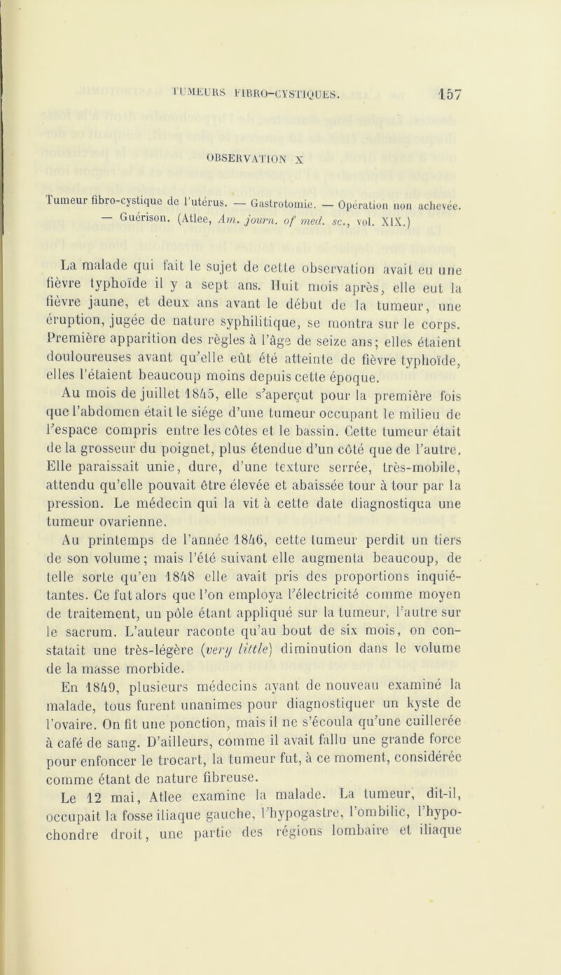 OBSERVATION X Tumeui fibro-cystique de 1 utérus. — Gastrotomie. — Opération non achevée. Guérison. (Atlee, Am. journ. of med. sc., vol. XIX.) La malade qui lait le sujet de cette observation avait eu une tièvre typhoïde il y a sept ans. Huit mois après, elle eut la fièvre jaune, et deux ans avant le début de la tumeur, une éiuption, jugée de nature syphilitique, se montra sur le corps. Première apparition des règles à l’âge de seize ans; elles étaient douloureuses avant qu’elle eût été atteinte de fièvre typhoïde, elles l’étaient beaucoup moins depuis cette époque. Au mois de juillet 18â5, elle s’aperçut pour la première fois que l’abdomen était le siège d’une tumeur occupant le milieu de l’espace compris entre les côtes et le bassin. Cette tumeur était de la grosseur du poignet, plus étendue d’un côté que de l’autre. Elle paraissait unie, dure, d’une texture serrée, très-mobile, attendu qu’elle pouvait être élevée et abaissée tour à tour par la pression. Le médecin qui la vit à cette date diagnostiqua une tumeur ovarienne. Au printemps de l’année 18â6, cette tumeur perdit un tiers de son volume; mais l’été suivant elle augmenta beaucoup, de telle sorte qu’en 18â8 elle avait pris des proportions inquié- tantes. Ce fut alors que l’on employa l’électricité comme moyen de traitement, un pôle étant appliqué sur la tumeur, l’autre sur le sacrum. L’auteur raconte qu’au bout de six mois, on con- statait une très-légère {very Utile) diminution dans le volume de la niasse morbide. En 18û9, plusieurs médecins ayant de nouveau examiné la malade, tous furent unanimes pour diagnostiquer un kyste de l’ovaire. On fit une ponction, mais il ne s’écoula qu’une cuillerée à café de sang. D’ailleurs, comme il avait fallu une grande force pour enfoncer le trocart, la tumeur lut, a ce moment, considérée comme étant de nature fibreuse. Le 12 mai, Atlee examine la malade. La tumeur, dit-il, occupait la fosse iliaque gauche, l’bypogastre, l'ombilic, l'hypo- chondre droit, une partie des régions lombaire et iliaque