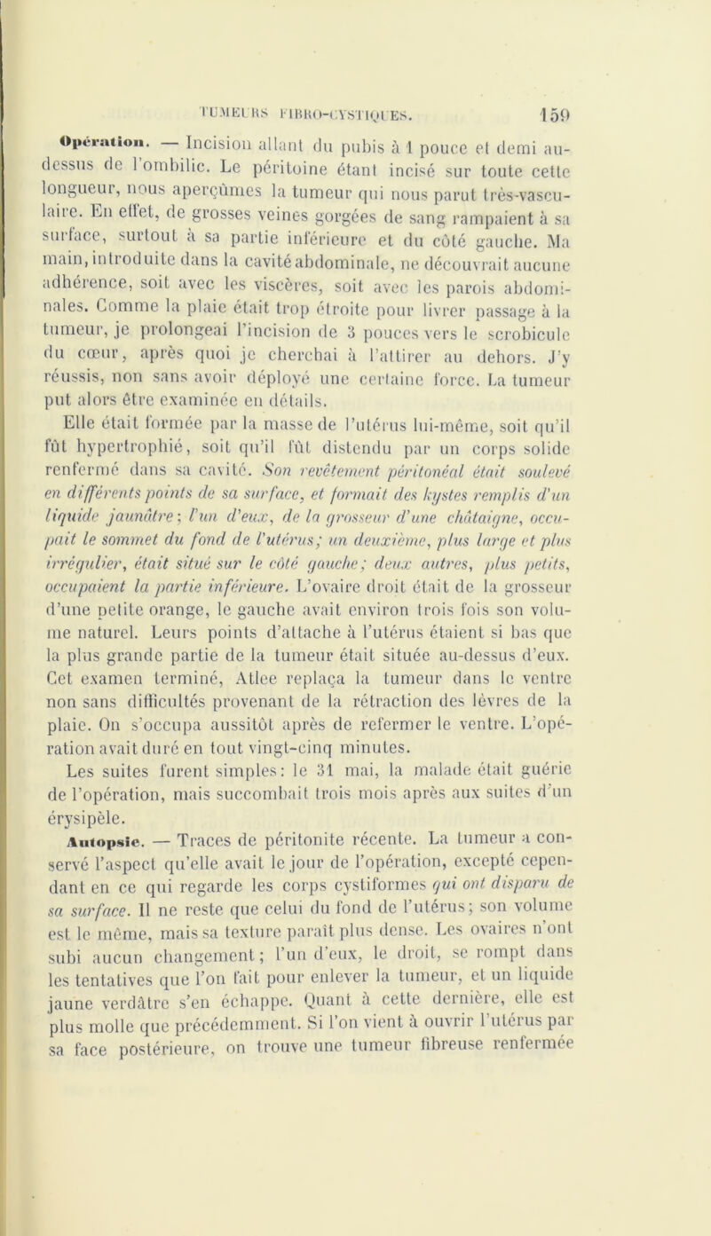 Operation. Incision allant du pubis à 1 pouce el demi au- dessus de 1 ombilic. Le péritoine étant incisé sur toute cette longueur, nous aperçûmes la tumeur qui nous parut très-vascu- lniic. En ettet, de grosses veines gorgées de sang rampaient à sa sut face, surtout a sa partie inférieure et du coté gauche. Ma main, intioduite dans la cavité abdominale, ne découvrait aucune adhérence, soit avec les viscères, soit avec les parois abdomi- nales. Comme la plaie était trop étroite pour livrer passage à la tumeur, je prolongeai 1 incision de 3 pouces vers le scrobicule du cœur, après quoi je cherchai à l’attirer au dehors. J’y réussis, non sans avoir déployé une certaine force. La tumeur put alors être examinée en détails. Elle était formée par la masse de l’utérus lui-même, soit qu’il fût hypertrophié, soit qu’il fût distendu par un corps solide renfermé dans sa cavité. Son revêtement péritonéal était soulevé en différents points de sa surface, et formait des kystes remplis d'un liquide jaunâtre', l’un d'eux, de la grosseur d'une châtaigne, occu- pait le sommet du fond de l'utérus; un deuxième, plus large et plus irrégulier, était situé sur le coté gauche ; deux autres, plus petits, occupaient la partie inférieure. L’ovaire droit était de la grosseur d’une petite orange, le gauche avait environ trois fois son volu- me naturel. Leurs points d’attache à l’utérus étaient si bas que la plus grande partie de la tumeur était située au-dessus d’eux. Cet examen terminé, Atlee replaça la tumeur dans le ventre non sans difficultés provenant de la rétraction des lèvres de la plaie. On s’occupa aussitôt après de refermer le ventre. L’opé- ration avait duré en tout vingt-cinq minutes. Les suites furent simples : le 31 mai, la malade était guérie de l’opération, mais succombait trois mois après aux suites d'un érysipèle. Autopsie. — Traces de péritonite récente. La tumeur a con- servé l’aspect qu’elle avait le jour de l’opération, excepté cepen- dant en ce qui regarde les corps cystiformes qui ont disparu de sa surface. Il ne reste que celui du fond de l’utérus; son volume est le même, mais sa texture paraît plus dense. Les ovaires n’ont subi aucun changement ; l un d eux, le droit, se rompt dans les tentatives que l’on fait pour enlever la tumeur, et un liquide jaune verdâtre s’en échappe. Quant a cette dernière, elle est plus molle que précédemment. Si 1 on vient à ouvrir 1 utérus pai sa face postérieure, on trouve une tumeur fibreuse renfermée
