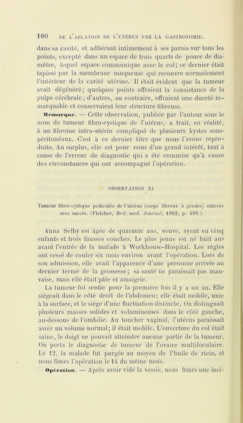 dans sa cavité, et adhérant intimement à ses parois sur tous les points, excepté dans un espace de trois quarts de pouce de dia- mètre, lequel espace communique avec le col; ce dernier était tapissé par la membrane muqueuse qui recouvre normalement l'intérieur de la cavité utérine. Il était évident que la tumeur avait dégénéré; quelques points offraient la consistance de la pulpe cérébrale; d’autres, au contraire, offraient une dureté re- marquable et conservaient leur structure fibreuse. Remarque. — Celte observation, publiée par l’auteur sous le nom de tumeur fibro-cystique de l’utérus, a trait, en réalité, à un (ibrome intra-utérin compliqué de plusieurs kystes sous- péritonéaux. C’est à ce dernier titre que nous l’avons repro- duite. Au surplus, elle est pour nous d’un grand intérêt, tant à cause de l’erreur de diagnostic qui a été commise qu’à cause des circonstances qui ont accompagné l’opération. OBSERVATION XI Tumeur fibro-cystique pédiculée de l’utérus (corps fibreux à géodes) enlevée avec succès. (Fletcher, Brit. med. Journal, 1862, p. 499.) Anna Selby est âgée de quarante ans, veuve, ayant eu cinq enfants et trois fausses couches. Le plus jeune est né huit ans avant l’entrée de la malade à Workhouse-Hospital. Les règles ont cessé de couler six mois environ avant l’opération. Lors de son admission, elle avait l’apparence d’une personne arrivée au dernier terme de la grossesse; sa santé ne paraissait pas mau- vaise, mais elle était pâle et amaigrie. La tumeur fut sentie pour la première fois il y a un an. Elle siégeait dans le côté droit de l’abdomen; elle était mobile, unie à la surface, et le siège d’une fluctuation distincte. On distinguait plusieurs masses solides et volumineuses dans le côté gauche, au-dessous de l’ombilic. Au toucher vaginal, l’utérus paraissait avoir un volume normal; il était mobile. L’ouverture du col était saine, le doigt ne pouvait atteindre aucune partie de la tumeur. On porta le diagnostic de tumeur de l’ovaire multiloculaire. Le 12, la malade fut purgée au moyen de l’huile de ricin, et nous fîmes l’opération le là du même mois. Operation. — Après avoir vidé la vessie, nous fîmes une inci-