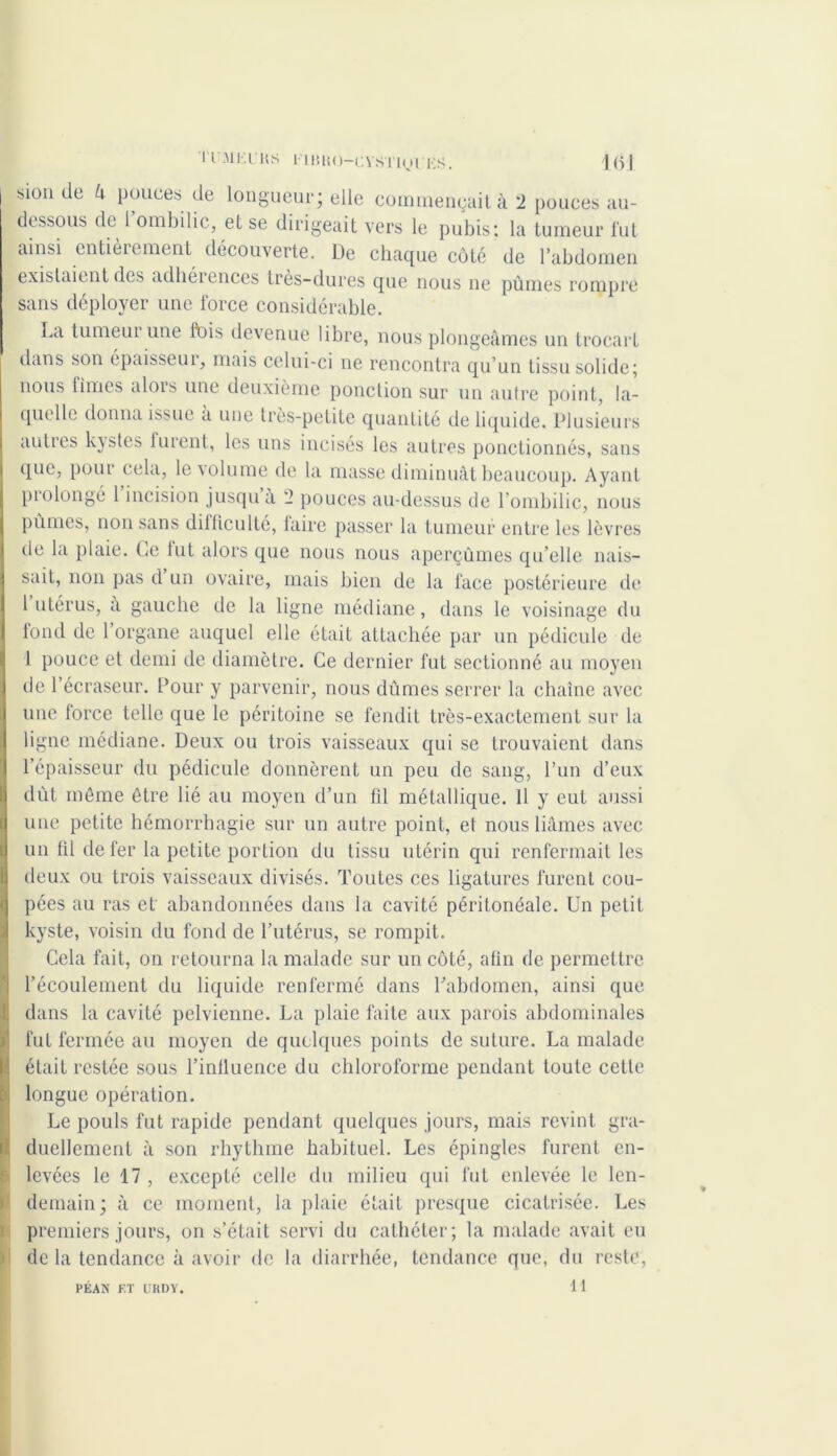 sion de h pouces de longueur; elle commençait à 2 pouces au- dessous de 1 ombilic, et se dirigeait vers le pubis: la tumeur lut ainsi entièrement découverte. De chaque côté de l’abdomen existaient des adhéiences tres-dures que nous ne pûmes rompre sans déployer une force considérable. La tumeui une Ibis devenue libre, nous plongeâmes un trocart dans son épuisseui, mais celui-ci ne rencontra qu’un tissu solide; nous fîmes ulois une deuxième ponction sur un autre point, la- quelle donna issue a une très-petite quantité de liquide. Plusieurs autres kystes lurent, les uns incises les autres ponctionnés, sans que, pour cela, le volume de la masse diminuât beaucoup. Ayant prolongé 1 incision jusqu à 2 pouces au-dessus de l’ombilic, nous pûmes, non sans dilflculté, faire passer la tumeur entre les lèvres de la plaie. Ce lut alors que nous nous aperçûmes qu’elle nais- sait, non pas d un ovaire, mais bien de la face postérieure de 1 utérus, a gauche de la ligne médiane, dans le voisinage du fond de l’organe auquel elle était attachée par un pédicule de l pouce et demi de diamètre. Ce dernier fut sectionné au moyen de l’écraseur. Pour y parvenir, nous dûmes serrer la chaîne avec une force telle que le péritoine se fendit très-exactement sur la ligne médiane. Deux ou trois vaisseaux qui se trouvaient dans l’épaisseur du pédicule donnèrent un peu de sang, l’un d’eux dût môme être lié au moyen d’un fil métallique. 11 y eut aussi une petite hémorrhagie sur un autre point, et nous liâmes avec un fil de fer la petite portion du tissu utérin qui renfermait les deux ou trois vaisseaux divisés. Toutes ces ligatures furent cou- pées au ras et' abandonnées dans la cavité péritonéale. Un petit kyste, voisin du fond de l’utérus, se rompit. ICcla fait, on retourna la malade sur un côté, afin de permettre l’écoulement du liquide renfermé dans l’abdomen, ainsi que dans la cavité pelvienne. La plaie faite aux parois abdominales fut fermée au moyen de quelques points de suture. La malade était restée sous l’iniluence du chloroforme pendant toute cette longue opération. Le pouls fut rapide pendant quelques jours, mais revint gra- duellement à son rhythme habituel. Les épingles furent en- levées le 17, excepté celle du milieu qui fut enlevée le len- demain; à ce moment, la plaie était presque cicatrisée. Les premiers jours, on s’était servi du cathéter; la malade avait eu de la tendance à avoir de la diarrhée, tendance que, du reste, U PEAN F.T UHDY.