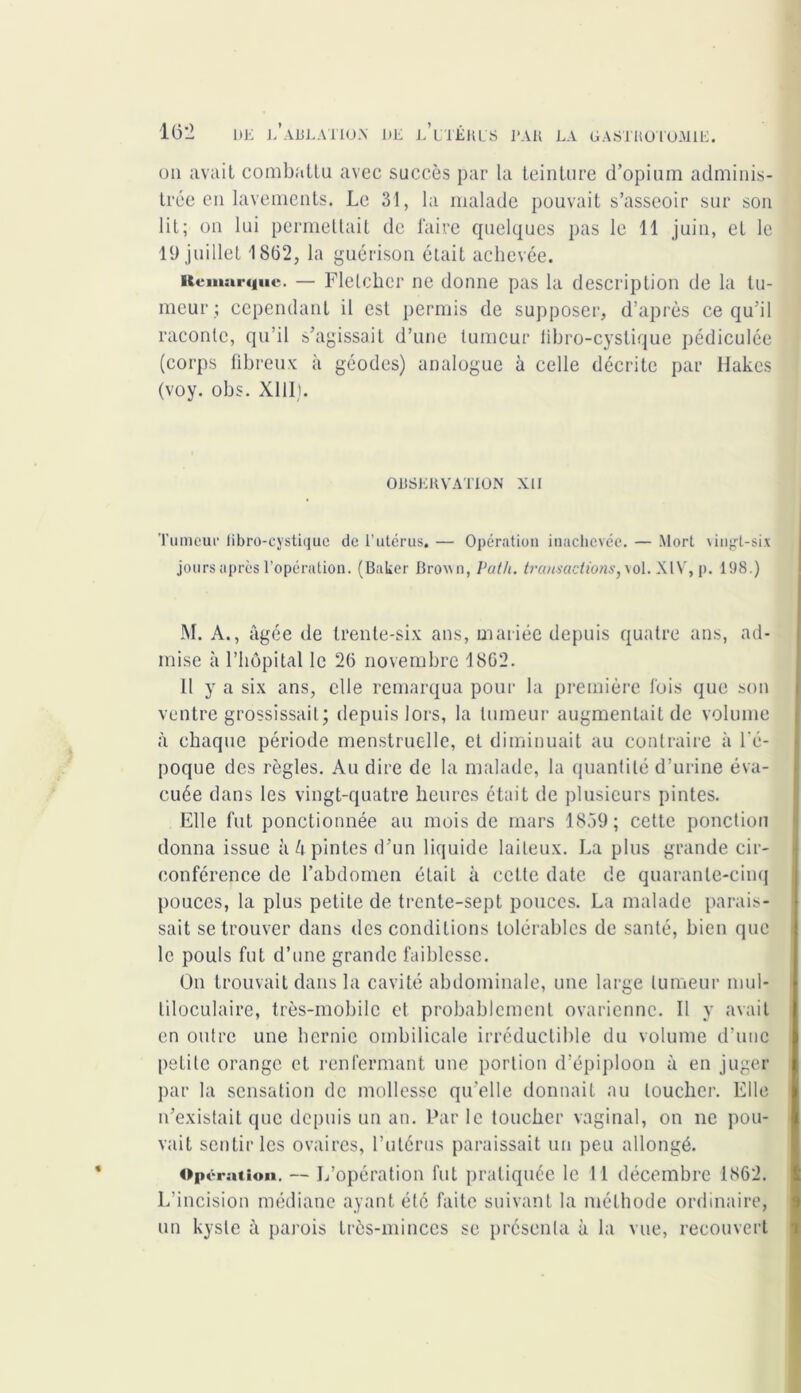 un avait combattu avec succès par la teinture d’opium adminis- trée en lavements. Le 31, la malade pouvait s’asseoir sur son lit; on lui permettait de faire quelques pas le 11 juin, et le 19 juillet 18(32, la guérison était achevée. Remarque. — Fletcher ne donne pas la description de la tu- meur ; cependant il est permis de supposer, d’après ce qu’il raconte, qu’il s’agissait d’une tumeur iibro-cyslique pédiculée (corps fibreux à géodes) analogue à celle décrite par Hakcs (voy. obs. XIII). OBSERVATION XII Tumeur libro-cystique de l’utérus. — Opération inachevée. — Mort vingt-six jours apres l’opération. (Baker Brown, Vath. transactions, vol. XIV, p. 198.) M. A., âgée de trente-six ans, mariée depuis quatre ans, ad- mise à l’hôpital le 26 novembre 1862. Il y a six ans, elle remarqua pour la première fois que son ventre grossissait; depuis lors, la tumeur augmentait de volume à chaque période menstruelle, et diminuait au contraire à l'é- poque des règles. Au dire de la malade, la quantité d’urine éva- cuée dans les vingt-quatre heures était de plusieurs pintes. Elle fut ponctionnée au mois de mars 1859; cette ponction donna issue à h pintes d’un liquide laiteux. La plus grande cir- conférence de l’abdomen était à celte date de quarante-cinq pouces, la plus petite de trente-sept pouces. La malade parais- sait se trouver dans des conditions tolérables de santé, bien que le pouls fut d’une grande faiblesse. On trouvait dans la cavité abdominale, une large tumeur mul- tiloculaire, très-mobile et probablement ovarienne. Il y avait en outre une hernie ombilicale irréductible du volume d'une petite orange et renfermant une portion d’épiploon à en juger par la sensation de mollesse qu’elle donnait au loucher. Elle n’existait que depuis un an. Par le toucher vaginal, on ne pou- vait sentir les ovaires, l’utérus paraissait un peu allongé. Opér atioii. — L’opération fut pratiquée le 11 décembre 1862. L’incision médiane ayant été faite suivant la méthode ordinaire, un kyste à parois très-minces se présenta à la vue, recouvert