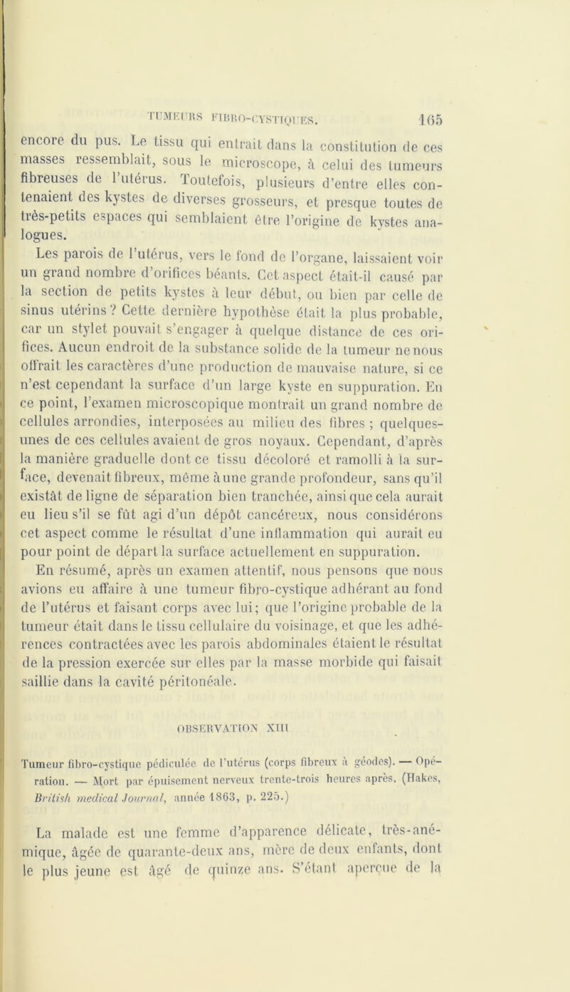 encore du pus. Le tissu qui entrait dans la constitution de ces masses ressemblait, sous le microscope, à celui des tumeurs fibreuses de 1 utérus. Toutefois, plusieurs d’entre elles con- tenaient des kystes de diverses grosseurs, et presque toutes de très-petits espaces qui semblaient être l’origine de kystes ana- logues. Les patois de 1 utérus, vers le tond de l’organe, laissaient voir un grand nombre d orifices béants. Cet aspect était-il causé par la section de petits kystes à leur début, ou bien par celle de sinus utérins? Cette dernière hypothèse était la plus probable, car un stylet pouvait s’engager à quelque distance de ces ori- fices. Aucun endroit de la substance solide de la tumeur ne nous offrait les caractères d’une production de mauvaise nature, si ce n’est cependant la surface d’un large kyste en suppuration. En ce point, 1 examen microscopique montrait un grand nombre de cellules arrondies, interposées au milieu des fibres ; quelques- unes de ces cellules avaient de gros noyaux. Cependant, d’après la manière graduelle dont ce tissu décoloré et ramolli à la sur- face, devenait fibreux, même aune grande profondeur, sans qu’il existât de ligne de séparation bien tranchée, ainsi que cela aurait eu lieu s’il se fût agi d’un dépôt cancéreux, nous considérons cet aspect comme le résultat d’une inflammation qui aurait eu pour point de départ la surface actuellement en suppuration. En résumé, après un examen attentif, nous pensons que nous avions eu affaire à une tumeur fibro-cystique adhérant au fond de l’utérus et faisant corps avec lui; que l’origine probable de la tumeur était dans le tissu cellulaire du voisinage, et que les adhé- rences contractées avec les parois abdominales étaient le résultat de la pression exercée sur elles par la masse morbide qui faisait saillie dans la cavité péritonéale. OBSERVATION XIII Tumeur fibro-cystique pédiculée de l’utérus (corps fibreux ;i géodes). — Ope- ration. — Mort par épuisement nerveux trente-trois heures après. (Hakes, British medical Journal, année 1863, p. 225.) La malade est une femme d’apparence délicate, très-ané- mique, âgée de quarante-deux ans, mère de deux enfants, dont le plus jeune est âgé de quinze ans. S’étant aperçue de la