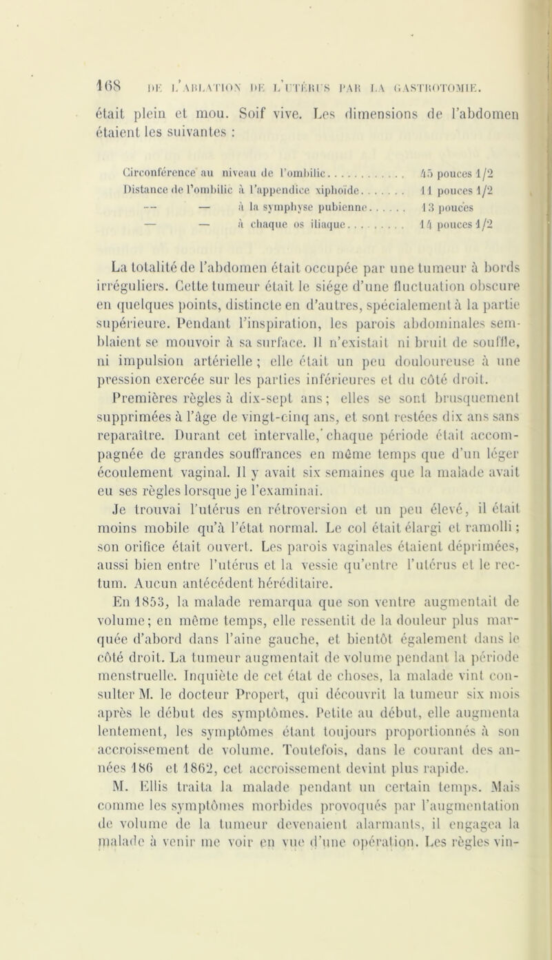 était plein et mou. Soif vive. Les dimensions de l’abdomen étaient les suivantes : Circonférence au niveau de l’ombilic 45 pouces 1/2 Distance de l’ombilic à l’appendice xiphoïde 11 pouces 1/2 — — à la symphyse pubienne 13 pouces — à chaque os iliaque 14 pouces 1/2 La totalité de l’abdomen était occupée par une tumeur à bords irréguliers. Cette tumeur était le siège d’une fluctuation obscure en quelques points, distincte en d’autres, spécialement à la partie supérieure. Pendant l’inspiration, les parois abdominales sem- blaient se mouvoir à sa surface. 11 n’existait ni bruit de souffle, ni impulsion artérielle ; elle était un peu douloureuse à une pression exercée sur les parties inférieures et du côté droit. Premières règles à dix-sept ans; elles se sont brusquement supprimées à l’âge de vingt-cinq ans, et sont restées dix ans sans reparaître. Durant cet intervalle,’chaque période était accom- pagnée de grandes souffrances en môme temps que d’un léger écoulement vaginal. Il y avait six semaines que la malade avait eu ses règles lorsque je l’examinai. Je trouvai l’utérus en rétroversion et un peu élevé, il était moins mobile qu’à l’état normal. Le col était élargi et ramolli ; son orifice était ouvert. Les parois vaginales étaient déprimées, aussi bien entre l’utérus et la vessie qu’entre l’utérus et le rec- tum. Aucun antécédent héréditaire. En 1853, la malade remarqua que son ventre augmentait de volume; en môme temps, elle ressentit de la douleur plus mar- quée d’abord dans l’aine gauche, et bientôt également dans le côté droit. La tumeur augmentait de volume pendant la période menstruelle. Inquiète de cet état de choses, la malade vint con- sulter M. le docteur Propert, qui découvrit la tumeur six mois après le début des symptômes. Petite au début, elle augmenta lentement, les symptômes étant toujours proportionnés à son accroissement de volume. Toutefois, dans le courant des an- nées 186 et. 1862, cet accroissement devint plus rapide. M. Ellis traita la malade pendant un certain temps. Mais comme les symptômes morbides provoqués par l’augmentation île volume de la tumeur devenaient alarmants, il engagea la malade à venir me voir en vue d'une opération. Les règles vin-