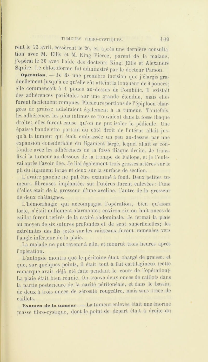 rent le 23 avril, cessèrent le 26, et, après une dernière consulta- tion avec M. Ellis et M. Ring Pierce, parent de la malade, j opérai le oO avec 1 aide des docteurs King, Ellis et Alexandre S quire. Le chloiotorme lut administré par le docteur Parson. Opération. Je tis une première incision que j’élargis gra- duellement jusqu a ce qu’elle eût atteint la longueur de 9 pouces; elle commençait à 1 pouce au-dessus de l’ombilic. Il existait des adhérences pariétales sur une grande étendue, mais elles lurent facilement rompues. Plusieurs portions de l’épiploon char- gées de graisse adhéraient également à la tumeur. Toutefois, les adhérences les plus intimes se trouvaient dans la fosse iliaque droite; elles furent cause qu’on ne put isoler le pédicule. Une épaisse bandelette partant du côté droit de l’utérus allait jus- qu a la tumeur qui était embrassée un peu au-dessus par une expansion considérable du ligament large, lequel allait se con- fondre avec les adhérences de la fosse iliaque droite. Je trans- fixai la tumeur au-dessous de la trompe de Fallope, et je l’enle- vai après l’avoir liée. Je liai également trois grosses artères sur le pli du ligament large et deux sur la surface de section. L'ovaire gauche ne put être examiné à fond. Deux petites tu- meurs fibreuses implantées sur l’utérus furent enlevées : l’une d’elles était de la grosseur d’une aveline, l’autre de la grosseur de deux châtaignes. L’hémorrhagie qui accompagna l’opération, bien qu’assez forte, n’était nullement alarmante; environ six ou huit onces de caillot furent retirés de la cavité abdominale. Je fermai la plaie au moyen de six sutures profondes et de sept superficielles; les extrémités des fils jetés sur les vaisseaux furent ramenées vers l’angle inférieur de la plaie. La malade ne put revenir à elle, et mourut trois heures après l’opération. L’autopsie montra que le péritoine était chargé de graisse, et que, sur quelques points, il était tout à fait cartilagineux (cette remarque avait déjà été faite pendant le cours de l’opération)* La plaie était bien réunie. On trouva deux onces de caillots dans la partie postérieure de la cavité péritoneale, et dans le bassin, de deux à trois onces de sérosité rougeâtre, mais sans trace de caillots. Examen tic la tmiiciir. — La tumeur cnlevce était une cnoi me masse übro-cystique, dont le point de départ était a droite du