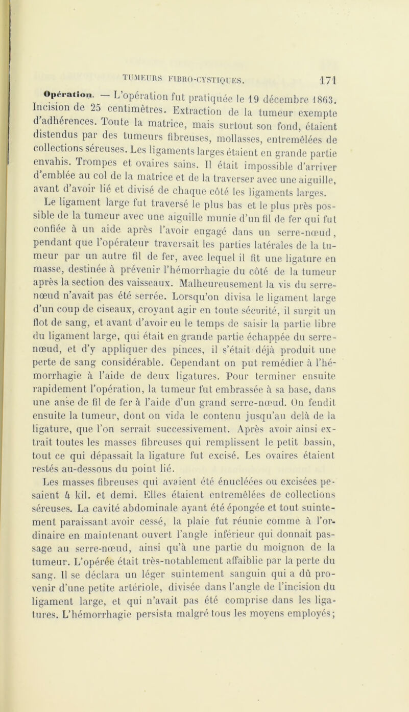 Opération. L opération fut pratiquée le 19 décembre 18fi3. ncision e 25 centimètres. Extraction de la tumeur exempte d adhérences. toute la matrice, mais surtout son fond, étaient istendus par des tumeurs fibreuses, mollasses, entremêlées de collections séreuses. Les ligaments larges étaient en grande partie envahis, trompes et ovaires sains. 11 était impossible d’arriver d emblée au col de la matrice et de la traverser avec une aiguille, avant d’avoir lié et divisé de chaque côté les ligaments larges. Le ligament large fut traverse le plus bas et le nlus près pos- sible de la tumeur avec une aiguille munie d’un fil de fer qui fut confiée a un aide après 1 avoir engagé dans un serre-nœud, pendant que l’opérateur traversait les parties latérales de la tu- meur par un autre fil de fer, avec lequel il fit une ligature en masse, destinée à prévenir l’hémorrhagie du côté de la tumeur après la section des vaisseaux. Malheureusement la vis du serre- nœud n avait pas été serrée. Lorsqu’on divisa le ligament large d’un coup de ciseaux, croyant agir en toute sécurité, il surgit un Ilot de sang, et avant d’avoir eu le temps de saisir la partie libre du ligament large, qui était en grande partie échappée du serre- nœud, et d’y appliquer des pinces, il s’était déjà produit une perte de sang considérable. Cependant on put remédier à l’hé- morrhagie à l’aide de deux ligatures. Pour terminer ensuite rapidement l’opération, la tumeur fut embrassée à sa base, dans une anse de (il de fera l’aide d’un grand serre-nœud. On fendit ensuite la tumeur, dont on vida le contenu jusqu’au delà de la ligature, que l’on serrait successivement. Après avoir ainsi ex- trait toutes les masses fibreuses qui remplissent le petit bassin, tout ce qui dépassait la ligature fut excisé. Les ovaires étaient restés au-dessous du point lié. Les masses fibreuses qui avaient été énucléées ou excisées pe- saient à kil. et demi. Elles étaient entremêlées de collections séreuses. La cavité abdominale ayant été épongée et tout suinte- ment paraissant avoir cessé, la plaie fut réunie comme à l’or- dinaire en maintenant ouvert l’angle inférieur qui donnait pas- sage au serre-nœud, ainsi qu’à une partie du moignon de la tumeur. L’opérée était très-notablement affaiblie par la perte du sang. 11 se déclara un léger suintement sanguin qui a dù pro- venir d’une petite artériole, divisée dans l’angle de l’incision du ligament large, et qui n’avait pas été comprise dans les liga- tures. L’hémorrhagie persista malgré tous les moyens employés;